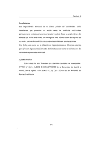 Capítulo 8
174
Conclusiones
Los oligosacáridos derivados de la lactosa pueden ser considerados como
ingredientes que presentan un amplio rango de beneficios nutricionales
particularmente centrados en promover la salud intestinal. Existe un amplio número de
trabajos que avalan este hecho, sin embargo se debe profundizar en la búsqueda de
un punto : nuevos oligosacáridos con propiedades prebióticas complementarias
Una de las vías podría ser la utilización de E-galactosidasas de diferentes orígenes
para producir oligosacáridos derivados de la lactulosa así como la isomerización de
carbohidratos prebióticos reductores.
Agradecimientos
Este trabajo ha sido financiado por diferentes proyectos de investigación:
CYTED N° XI.24; ALIBIRD S-0505/AGR/000153 de la Comunidad de Madrid y
CONSOLIDER Ingenio 2010 (FUN-C-FOOD) CSD 2007-00063 del Ministerio de
Educación y Ciencia.
.
 