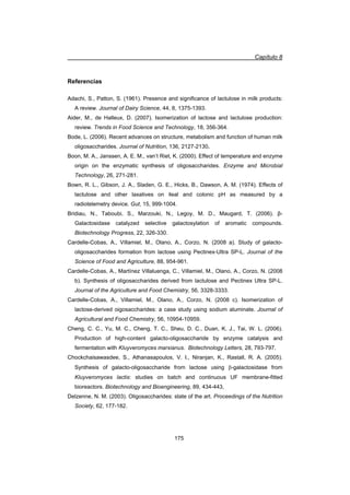 Capítulo 8
175
Referencias
Adachi, S., Patton, S. (1961). Presence and significance of lactulose in milk products:
A review. Journal of Dairy Science, 44, 8, 1375-1393.
Aider, M., de Halleux, D. (2007). Isomerization of lactose and lactulose production:
review. Trends in Food Science and Technology, 18, 356-364.
Bode, L. (2006). Recent advances on structure, metabolism and function of human milk
oligosaccharides. Journal of Nutrition, 136, 2127-2130.
Boon, M. A., Janssen, A. E. M., van’t Riet, K. (2000). Effect of temperature and enzyme
origin on the enzymatic synthesis of oligosaccharides. Enzyme and Microbial
Technology, 26, 271-281.
Bown, R. L., Gibson, J. A., Sladen, G. E., Hicks, B., Dawson, A. M. (1974). Effects of
lactulose and other laxatives on ileal and colonic pH as measured by a
radiotelemetry device. Gut, 15, 999-1004.
Bridiau, N., Taboubi, S., Marzouki, N., Legoy, M. D., Maugard, T. (2006). ȕ-
Galactosidase catalyzed selective galactosylation of aromatic compounds.
Biotechnology Progress, 22, 326-330.
Cardelle-Cobas, A., Villamiel, M., Olano, A., Corzo, N. (2008 a). Study of galacto-
oligosaccharides formation from lactose using Pectinex-Ultra SP-L. Journal of the
Science of Food and Agriculture, 88, 954-961.
Cardelle-Cobas, A., Martínez Villaluenga, C., Villamiel, M., Olano, A., Corzo, N. (2008
b). Synthesis of oligosaccharides derived from lactulose and Pectinex Ultra SP-L.
Journal of the Agriculture and Food Chemistry, 56, 3328-3333.
Cardelle-Cobas, A., Villamiel, M., Olano, A., Corzo, N. (2008 c). Isomerization of
lactose-derived oigosaccharides: a case study using sodium aluminate. Journal of
Agricultural and Food Chemistry, 56, 10954-10959.
Cheng, C. C., Yu, M. C., Cheng, T. C., Sheu, D. C., Duan, K. J., Tai, W. L. (2006).
Production of high-content galacto-oligosaccharide by enzyme catalysis and
fermentation with Kluyveromyces marxianus. Biotechnology Letters, 28, 793-797.
Chockchaisawasdee, S., Athanasapoulos, V. I., Niranjan, K., Rastall, R. A. (2005).
Synthesis of galacto-oligosaccharide from lactose using E-galactosidase from
Kluyveromyces lactis: studies on batch and continuous UF membrane-fitted
bioreactors. Biotechnology and Bioengineering, 89, 434-443,
Delzenne, N. M. (2003). Oligosaccharides: state of the art. Proceedings of the Nutrition
Society, 62, 177-182.
 