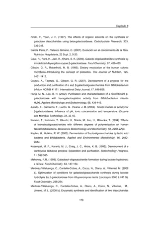 Capítulo 8
176
Finch, P., Yoon, J. H. (1997). The effects of organic solvents on the synthesis of
galactose disaccharides using beta-galactosidases. Carbohydrate Research, 303,
339-345.
García Peris, P., Velasco Gimeno, C. (2007). Evolución en el conocimiento de la fibra.
Nutrición Hospitalaria, 22 Supl. 2, 5-20.
Gaur, R., Pant, H., Jain, R., Khare, S. K. (2006). Galacto-oligosaccharides synthesis by
inmobilized Aspergillus oryzae ȕ-galactosidase. Food Chemistry, 97, 426-430.
Gibson, G. R., Roberfroid, M. B. (1995). Dietary modulation of the human colonic
microbiota.-Introducing the concept of prebiotics. The Journal of Nutrition, 125,
1401-1412.
Goulas, A., Tzortzis, G., Gibson, G. R. (2007). Development of a process for the
production and purification of Į andҏ ȕ-galactooligosaccharides from Bifidobacterium
bifidum NCIMB 41171. International Dairy Journal, 17, 648-656.
Hung, M. N., Lee, B. H. (2002). Purification and characterization of a recombinant ȕ-
galactosidase with transgalactosylation activity from Bifidobacterium infantis
HL96. Applied Microbiology and Biotechnology, 58, 439-445.
Jurado, E., Camacho, F., Luzón, G., Vicaria, J. M. (2004). Kinetic models of activity for
ȕ-galactosidases: influence of pH, ionic concentration and temperature. Enzyme
and Microbial Technology, 34, 33-40.
Kaneko, T., Kohmoto, T., Kikuchi, H., Shiota, M., Iino, H., Mitsuoka, T. (1994). Effects
of isomaltooligosaccharides with different degrees of polymerization on human
faecal bifidobacteria. Bioscience Biotechnology and Biochemistry, 58, 2288-2290.
Kaplan, H., Hutkins, R. W. (2000). Fermentation of fructooligosaccharides by lactic acid
bacteria and bifidobacteria. Applied and Environmental Microbiology, 66, 2682-
2684.
Kozempel, M. F., Kurantz M. J., Craig, J. C., Hicks, K. B. (1995). Development of a
continuous lactulose process: Separation and purification. Biotechnology Progress,
11, 592-595.
Mahoney, R.R. (1998). Galactosyl-oligosaccharide formation during lactose hydrolysis:
a review. Food Chemistry, 63, 147-154.
Martínez-Villaluenga, C., Cardelle-Cobas, A., Corzo, N., Olano, A., Villamiel, M. (2008
a). Optimization of conditions for galactooligosaccharide synthesis during lactose
hydrolysis by E-galactosidase from Kluyveromyces lactis (Lactozym 3000 L HP G).
Food Chemistry, 258-264.
Martinez-Villaluenga, C., Cardelle-Cobas, A., Olano, A., Corzo, N., Villamiel, M.,
Jimeno, M. L. (2008 b). Enzymatic synthesis and identification of two trisaccharides
 