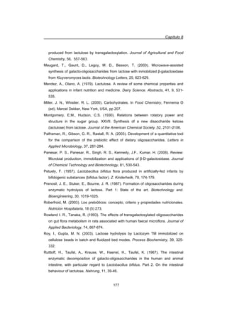 Capítulo 8
177
produced from lactulose by transgalactosylation. Journal of Agricultural and Food
Chemistry, 56, 557-563.
Maugard, T., Gaunt, D., Legoy, M. D., Besson, T. (2003). Microwave-assisted
synthesis of galacto-oligosaccharides from lactose with inmobilized ȕ-galactosidase
from Kluyveromyces lactis. Biotechnology Letters, 25, 623-629.
Mendez, A., Olano, A. (1979). Lactulose. A review of some chemical properties and
applications in infant nutrition and medicine. Dairy Science. Abstracts, 41, 9, 531-
535.
Miller, J. N., Whistler, R. L. (2000). Carbohydrates. In Food Chemistry, Fennema O
(ed). Marcel Dekker, New York, USA, pp 207.
Montgomery, E.M., Hudson, C.S. (1930). Relations between rotatory power and
structure in the sugar group. XXVII. Synthesis of a new disaccharide ketose
(lactulose) from lactose. Journal of the American Chemical Society ,52, 2101-2106.
Palframan, R., Gibson, G. R., Rastall, R. A. (2003). Development of a quantitative tool
for the comparison of the prebiotic effect of dietary oligosaccharides. Letters in
Applied Microbiology, 37, 281-284.
Panesar, P. S., Panesar, R., Singh, R. S., Kennedy, J.F., Kumar, H. (2006). Review:
Microbial production, immobilization and applications of ȕ-D-galactosidase. Journal
of Chemical Technology and Biotechnology, 81, 530-543.
Petuely, F. (1957). Lactobacillus bifidus flora produced in artificially-fed infants by
bifidogenic substances (bifidus factor). Z. Kinderheilk, 79, 174-179.
Prenosil, J. E., Stuker, E., Bourne, J. R. (1987). Formation of oligosaccharides during
enzymatic hydrolysis of lactose. Part 1: State of the art. Biotechnology and.
Bioengineering, 30, 1019-1025.
Roberfroid, M. (2003). Los prebióticos: concepto, criterio y propiedades nutricionales.
Nutrición Hospitalaria, 18 (5) 273.
Rowland I. R., Tanaka, R. (1993). The effects of transgalactosylated oligosaccharides
on gut flora metabolism in rats associated with human faecal microflora. Journal of
Applied Bacteriology, 74, 667-674.
Roy, I., Gupta, M. N. (2003). Lactose hydrolysis by Lactozym TM immobilized on
cellulose beads in batch and fluidized bed modes. Process Biochemistry, 39, 325-
332.
Ruttloff, H., Taufel, A., Krause, W., Haenel, H., Taufel, K. (1967). The intestinal
enzymatic decomposition of galacto-oligosaccharides in the human and animal
intestine, with particular regard to Lactobacillus bifidus. Part 2. On the intestinal
behaviour of lactulose. Nahrung, 11, 39-46.
 
