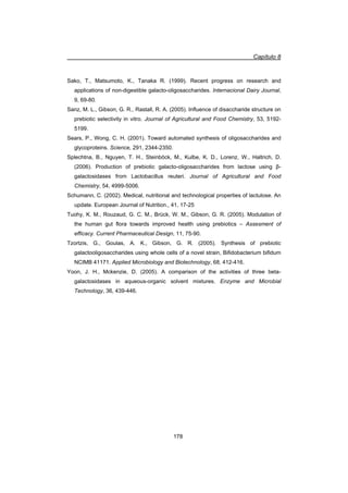 Capítulo 8
178
Sako, T., Matsumoto, K., Tanaka R. (1999). Recent progress on research and
applications of non-digestible galacto-oligosaccharides. Internacional Dairy Journal,
9, 69-80.
Sanz, M. L., Gibson, G. R., Rastall, R. A. (2005). Influence of disaccharide structure on
prebiotic selectivity in vitro. Journal of Agricultural and Food Chemistry, 53, 5192-
5199.
Sears, P., Wong, C. H. (2001). Toward automated synthesis of oligosaccharides and
glycoproteins. Science, 291, 2344-2350.
Splechtna, B., Nguyen, T. H., Steinböck, M., Kulbe, K. D., Lorenz, W., Haltrich, D.
(2006). Production of prebiotic galacto-oligosaccharides from lactose using ȕ-
galactosidases from Lactobacillus reuteri. Journal of Agricultural and Food
Chemistry, 54, 4999-5006.
Schumann, C. (2002). Medical, nutritional and technological properties of lactulose. An
update. European Journal of Nutrition., 41, 17-25
Tuohy, K. M., Rouzaud, G. C. M., Brück, W. M., Gibson, G. R. (2005). Modulation of
the human gut flora towards improved health using prebiotics – Assesment of
efficacy. Current Pharmaceutical Design, 11, 75-90.
Tzortzis, G., Goulas, A. K., Gibson, G. R. (2005). Synthesis of prebiotic
galactooligosaccharides using whole cells of a novel strain, Bifidobacterium bifidum
NCIMB 41171. Applied Microbiology and Biotechnology, 68, 412-416.
Yoon, J. H., Mckenzie, D. (2005). A comparison of the activities of three beta-
galactosidases in aqueous-organic solvent mixtures. Enzyme and Microbial
Technology, 36, 439-446.
 