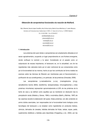 Capítulo 9
179
Obtención de seroproteínas funcionales vía reacción de Maillard.
Mar Villamiel, Rosina LópezͲFandiño, Ana Cristina Soria, Marta CorzoͲMartínez y F. Javier Moreno
Instituto de Fermentaciones Industriales (CSIC). C/ Juan de la Cierva, 3 28006 Madrid
Tel. 915622900 Fax 915644853
mvillamiel@ifi.csic.es
j.moreno@ifi.csic.es
rosina@ifi.csic.es
acsoria@ifi.csic.es
mcorzo@ifi.csic.es
1. Introducción
Las proteínas del suero lácteo o seroproteínas son ampliamente utilizadas en el
sector agroalimentario, ocupando un lugar preponderante en una frontera emergente,
donde confluyen la nutrición y la salud. Considerado en el pasado como un
subproducto de escasa importancia, el lactosuero es, en la actualidad, uno de los
ingredientes más valorados tanto por el valor nutricional de sus componentes como
por la funcionalidad de los mismos, hecho al que han contribuido de forma notable los
avances sobre las técnicas de filtración por membranas para el fraccionamiento y
purificación de sus constituyentes y, en particular, de las proteínas (Onwulata, 2008).
Las seroproteínas (D-lactoalbúmina (D-La), E-lactoglobulina (E-Lg),
seroalbúmina bovina (BSA), lactoferrina, lactoperoxidasa, inmunoglobulinas y otras
proteínas minoritarias) representan aproximadamente el 20% de las proteínas de la
leche de vaca y se definen como aquéllas que se mantienen en disolución tras la
precipitación ácida (Walstra y Genes, 1984) o enzimática (Barth y Behnke, 1997) de
las caseínas durante la elaboración del queso. Estas proteínas, con alto contenido en
amino ácidos esenciales, son responsables de la funcionalidad tanto biológica como
tecnológica del lactosuero y se emplean como ingredientes en productos lácteos,
cárnicos, derivados de cereales, bebidas derivadas de frutas, salsas, sopas, pasta,
suplementos dietéticos y bebidas para deportistas (Foegeding y col., 2002), por las
 