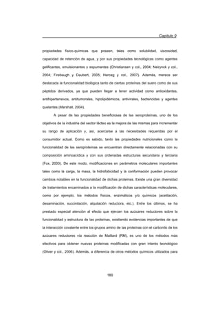 Capítulo 9
180
propiedades físico-químicas que poseen, tales como solubilidad, viscosidad,
capacidad de retención de agua, y por sus propiedades tecnológicas como agentes
gelificantes, emulsionantes y espumantes (Christiansen y col., 2004; Neirynck y col.,
2004; Firebaugh y Daubert, 2005; Herceg y col., 2007). Además, merece ser
destacada la funcionalidad biológica tanto de ciertas proteínas del suero como de sus
péptidos derivados, ya que pueden llegar a tener actividad como antioxidantes,
antihipertensivos, antitumorales, hipolipidémicos, antivirales, bactericidas y agentes
quelantes (Marshall, 2004).
A pesar de las propiedades beneficiosas de las seroproteínas, uno de los
objetivos de la industria del sector lácteo es la mejora de las mismas para incrementar
su rango de aplicación y, así, acercarse a las necesidades requeridas por el
consumidor actual. Como es sabido, tanto las propiedades nutricionales como la
funcionalidad de las seroproteínas se encuentran directamente relacionadas con su
composición aminoacídica y con sus ordenadas estructuras secundaria y terciaria
(Fox, 2003). De este modo, modificaciones en parámetros moleculares importantes
tales como la carga, la masa, la hidrofobicidad y la conformación pueden provocar
cambios notables en la funcionalidad de dichas proteínas. Existe una gran diversidad
de tratamientos encaminados a la modificación de dichas características moleculares,
como por ejemplo, los métodos físicos, enzimáticos y/o químicos (acetilación,
desaminación, succinilación, alquilación reductora, etc.). Entre los últimos, se ha
prestado especial atención al efecto que ejercen los azúcares reductores sobre la
funcionalidad y estructura de las proteínas, existiendo evidencias importantes de que
la interacción covalente entre los grupos amino de las proteínas con el carbonilo de los
azúcares reductores vía reacción de Maillard (RM), es uno de los métodos más
efectivos para obtener nuevas proteínas modificadas con gran interés tecnológico
(Oliver y col., 2006). Además, a diferencia de otros métodos químicos utilizados para
 