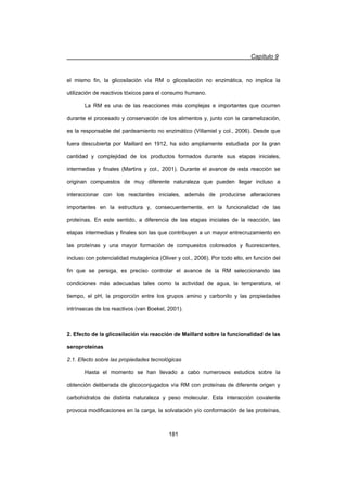 Capítulo 9
181
el mismo fin, la glicosilación vía RM o glicosilación no enzimática, no implica la
utilización de reactivos tóxicos para el consumo humano.
La RM es una de las reacciones más complejas e importantes que ocurren
durante el procesado y conservación de los alimentos y, junto con la caramelización,
es la responsable del pardeamiento no enzimático (Villamiel y col., 2006). Desde que
fuera descubierta por Maillard en 1912, ha sido ampliamente estudiada por la gran
cantidad y complejidad de los productos formados durante sus etapas iniciales,
intermedias y finales (Martins y col., 2001). Durante el avance de esta reacción se
originan compuestos de muy diferente naturaleza que pueden llegar incluso a
interaccionar con los reactantes iniciales, además de producirse alteraciones
importantes en la estructura y, consecuentemente, en la funcionalidad de las
proteínas. En este sentido, a diferencia de las etapas iniciales de la reacción, las
etapas intermedias y finales son las que contribuyen a un mayor entrecruzamiento en
las proteínas y una mayor formación de compuestos coloreados y fluorescentes,
incluso con potencialidad mutagénica (Oliver y col., 2006). Por todo ello, en función del
fin que se persiga, es preciso controlar el avance de la RM seleccionando las
condiciones más adecuadas tales como la actividad de agua, la temperatura, el
tiempo, el pH, la proporción entre los grupos amino y carbonilo y las propiedades
intrínsecas de los reactivos (van Boekel, 2001).
2. Efecto de la glicosilación vía reacción de Maillard sobre la funcionalidad de las
seroproteínas
2.1. Efecto sobre las propiedades tecnológicas
Hasta el momento se han llevado a cabo numerosos estudios sobre la
obtención deliberada de glicoconjugados vía RM con proteínas de diferente origen y
carbohidratos de distinta naturaleza y peso molecular. Esta interacción covalente
provoca modificaciones en la carga, la solvatación y/o conformación de las proteínas,
 