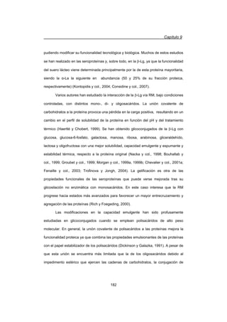 Capítulo 9
182
pudiendo modificar su funcionalidad tecnológica y biológica. Muchos de estos estudios
se han realizado en las seroproteínas y, sobre todo, en la E-Lg, ya que la funcionalidad
del suero lácteo viene determinada principalmente por la de esta proteína mayoritaria,
siendo la Į-La la siguiente en abundancia (50 y 25% de su fracción proteica,
respectivamente) (Kontopidis y col., 2004; Considine y col., 2007).
Varios autores han estudiado la interacción de la E-Lg vía RM, bajo condiciones
controladas, con distintos mono-, di- y oligosacáridos. La unión covalente de
carbohidratos a la proteína provoca una pérdida en la carga positiva, resultando en un
cambio en el perfil de solubilidad de la proteína en función del pH y del tratamiento
térmico (Haertlé y Chobert, 1999). Se han obtenido glicoconjugados de la E-Lg con
glucosa, glucosa-6-fosfato, galactosa, manosa, ribosa, arabinosa, gliceraldehído,
lactosa y oligofructosa con una mejor solubilidad, capacidad emulgente y espumante y
estabilidad térmica, respecto a la proteína original (Nacka y col., 1998; Bouhallab y
col., 1999; Groubet y col., 1999; Morgan y col., 1999a, 1999b; Chevalier y col., 2001a;
Fenaille y col., 2003; Trofinova y Jongh, 2004). La gelificación es otra de las
propiedades funcionales de las seroproteínas que puede verse mejorada tras su
glicosilación no enzimática con monosacáridos. En este caso interesa que la RM
progrese hacia estados más avanzados para favorecer un mayor entrecruzamiento y
agregación de las proteínas (Rich y Foegeding, 2000).
Las modificaciones en la capacidad emulgente han sido profusamente
estudiadas en glicoconjugados cuando se emplean polisacáridos de alto peso
molecular. En general, la unión covalente de polisacáridos a las proteínas mejora la
funcionalidad proteica ya que combina las propiedades emulsionantes de las proteínas
con el papel estabilizador de los polisacáridos (Dickinson y Galazka, 1991). A pesar de
que esta unión se encuentra más limitada que la de los oligosacáridos debido al
impedimento estérico que ejercen las cadenas de carbohidratos, la conjugación de
 