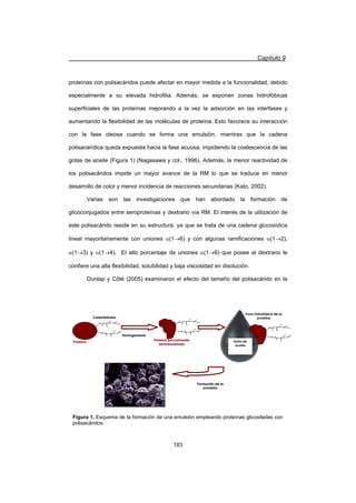 Capítulo 9
183
proteínas con polisacáridos puede afectar en mayor medida a la funcionalidad, debido
especialmente a su elevada hidrofilia. Además, se exponen zonas hidrofóbicas
superficiales de las proteínas mejorando a la vez la adsorción en las interfases y
aumentando la flexibilidad de las moléculas de proteína. Esto favorece su interacción
con la fase oleosa cuando se forma una emulsión, mientras que la cadena
polisacarídica queda expuesta hacia la fase acuosa, impidiendo la coalescencia de las
gotas de aceite (Figura 1) (Nagasawa y col., 1996). Además, la menor reactividad de
los polisacáridos impide un mayor avance de la RM lo que se traduce en menor
desarrollo de color y menor incidencia de reacciones secundarias (Kato, 2002).
Varias son las investigaciones que han abordado la formación de
glicoconjugados entre seroproteínas y dextrano vía RM. El interés de la utilización de
este polisacárido reside en su estructura, ya que se trata de una cadena glucosídica
lineal mayoritariamente con uniones D(1o6) y con algunas ramificaciones D(1o2),
D(1o3) y D(1o4). El alto porcentaje de uniones D(1o6) que posee el dextrano le
confiere una alta flexibilidad, solubilidad y baja viscosidad en disolución.
Dunlap y Côté (2005) examinaron el efecto del tamaño del polisacárido en la
Proteína
Carbohidratos
Homogeneizar
Proteína parcialmente
desnaturalizada
Gota de
aceite
Zona hidrofóbica de la
proteína
Formación de la
emulsión
Proteína
Carbohidratos
Homogeneizar
Proteína parcialmente
desnaturalizada
Gota de
aceite
Zona hidrofóbica de la
proteína
Formación de la
emulsión
Figura 1. Esquema de la formación de una emulsión empleando proteínas glicosiladas con
polisacáridos.
 