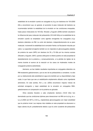 Capítulo 9
184
estabilidad de la emulsión cuando se conjugaba la E-Lg con dextranos de 19.6-2000
kDa y encontraron que, en general, al aumentar el peso molecular del dextrano se
incrementaba también la estabilidad de la emulsión en las condiciones ensayadas,
hasta pesos moleculares de 150 kDa. Wooster y Augustin (2006) también estudiaron
la influencia del peso molecular del polisacárido (18.5-440 kDa) en la estabilidad de la
emulsión cuando se empleaban como agentes emulgentes los conjugados E-Lg-
dextrano obtenidos vía RM. La unión del dextrano, independientemente de su peso
molecular, incrementó la estabilidad de la emulsión frente a la floculación inducida por
calcio. La capacidad emulgente también se vio mejorada en glicoconjugados aislados
de proteína de suero (WPI) con dextrano de 35 y 70 kDa por los mismos autores
(Wooster y Augustin, 2007), quienes atribuyeron el efecto positivo en esta propiedad al
desdoblamiento de la proteína y, consecuentemente, a la pérdida de rigidez de la
misma durante el avance de la reacción en los casos de moderados niveles de
conjugación proteína-carbohidrato.
Asimismo, se han hallado resultados importantes en conjugados obtenidos vía
RM empleando galactomanano, que es otro de los polisacáridos a considerar, no sólo
por su relativamente alta solubilidad en agua sino también por su disponibilidad y bajo
coste, lo que hace que sea un estabilizante ampliamente utilizado como ingrediente
alimentario. En este sentido, Kim y col. (2003) encontraron mejores índices de
actividad emulgente y mejor estabilidad de la emulsión en conjugados BSA-
galactomanano en comparación con la proteína sin glicosilar.
Otros estudios llevados a cabo empleando dextrano (10-43 kDa) han
demostrado que las condiciones óptimas para interaccionar vía RM con la E-Lg, la D-
La y la BSA son 60°C y 0.44 aw, originándose glicoconjugados con mejor solubilidad
que la proteína inicial. Las mejoras más notables en esta propiedad se alcanzaron a
bajos valores de pH, probablemente debido a que la unión covalente del polisacárido
 