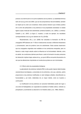 Capítulo 9
185
produce una disminución en el punto isoeléctrico de la proteína. La estabilidad térmica
tanto de la E-Lg como de la BSA, que son las seroproteínas más termolábiles, también
se mejoró por la unión con el dextrano. Estos autores indicaron que el efecto positivo
de la unión del polisacárido a las proteínas en las propiedades estudiadas no estaba
ligado al peso molecular del carbohidrato (Jiménez-Castaño y col., 2005a, b; Jiménez-
Castaño y col., 2007). La figura 2, muestra, a modo de ejemplo, los resultados
correspondientes a la E-Lg con dextrano de 10 y 20 KDa.
Recientemente, Zhu y col. (2008) han estudiado la formación vía RM de
conjugados WPI-dextrano de 11 kDa en disoluciones acuosas a diferente temperatura
y concentración, tanto de proteína como de carbohidrato. Estos autores observaron
que los conjugados originados eran estables en las condiciones ensayadas, pero no
llevaron a cabo ningún estudio sobre la influencia en la funcionalidad. Además, como
es sabido, las condiciones óptimas para llevar a cabo la formación de estos productos
de interacción implican bajos valores de aw, ya que la RM se encuentra favorecida a la
vez que las alteraciones importantes en la estructura proteica se ven minimizadas.
2.2. Efecto sobre las propiedades biológicas
La glicosilación de proteínas mediante RM no sólo puede mejorar determinadas
características tecnológicas y sensoriales de los alimentos, sino que, además, podría
proporcionar a las proteínas modificadas un valor biológico añadido, diversificando su
funcionalidad y, por tanto, dotándolas de un mayor interés, como se muestra a
continuación.
La modificación de las proteínas con azúcares fosforilados puede dar lugar a
una serie de fosfopéptidos con capacidad de solubilizar el fosfato cálcico, evitando su
precipitación y aumentando su absorción en el intestino (Sato y col., 1986). Debido a
 