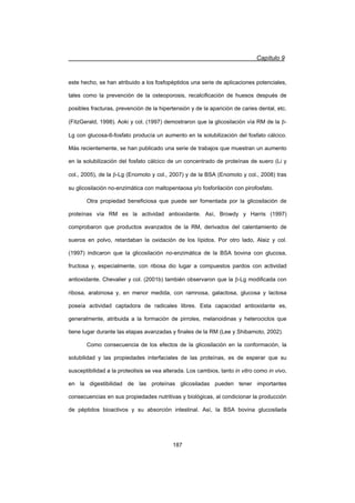 Capítulo 9
187
este hecho, se han atribuido a los fosfopéptidos una serie de aplicaciones potenciales,
tales como la prevención de la osteoporosis, recalcificación de huesos después de
posibles fracturas, prevención de la hipertensión y de la aparición de caries dental, etc.
(FitzGerald, 1998). Aoki y col. (1997) demostraron que la glicosilación vía RM de la E-
Lg con glucosa-6-fosfato producía un aumento en la solubilización del fosfato cálcico.
Más recientemente, se han publicado una serie de trabajos que muestran un aumento
en la solubilización del fosfato cálcico de un concentrado de proteínas de suero (Li y
col., 2005), de la E-Lg (Enomoto y col., 2007) y de la BSA (Enomoto y col., 2008) tras
su glicosilación no-enzimática con maltopentaosa y/o fosforilación con pirofosfato.
Otra propiedad beneficiosa que puede ser fomentada por la glicosilación de
proteínas vía RM es la actividad antioxidante. Así, Browdy y Harris (1997)
comprobaron que productos avanzados de la RM, derivados del calentamiento de
sueros en polvo, retardaban la oxidación de los lípidos. Por otro lado, Alaiz y col.
(1997) indicaron que la glicosilación no-enzimática de la BSA bovina con glucosa,
fructosa y, especialmente, con ribosa dio lugar a compuestos pardos con actividad
antioxidante. Chevalier y col. (2001b) también observaron que la E-Lg modificada con
ribosa, arabinosa y, en menor medida, con ramnosa, galactosa, glucosa y lactosa
poseía actividad captadora de radicales libres. Esta capacidad antioxidante es,
generalmente, atribuida a la formación de pirroles, melanoidinas y heterociclos que
tiene lugar durante las etapas avanzadas y finales de la RM (Lee y Shibamoto, 2002).
Como consecuencia de los efectos de la glicosilación en la conformación, la
solubilidad y las propiedades interfaciales de las proteínas, es de esperar que su
susceptibilidad a la proteolisis se vea alterada. Los cambios, tanto in vitro como in vivo,
en la digestibilidad de las proteínas glicosiladas pueden tener importantes
consecuencias en sus propiedades nutritivas y biológicas, al condicionar la producción
de péptidos bioactivos y su absorción intestinal. Así, la BSA bovina glucosilada
 