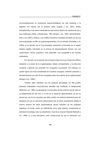 Capítulo 9
188
no-enzimáticamente en condiciones pseudo-fisiológicas fue más resistente a la
digestión con tripsina que la proteína nativa (Lapolla y col., 2001), debido
probablemente a una menor reactividad de esta enzima frente a los residuos de Lys y
Arg modificados (Henle y Klostermeyer, 1993; Morgan y col., 1997). Recientemente,
Sanz y col. (2007) y Moreno y col. (2008) encontraron resultados similares con la E-Lg
bovina glicosilada vía RM con galactooligosacáridos. Por el contrario, Bouhallab y col.
(1999), en un estudio con la E-Lg lactosilada, observaron la formación de un estado
dimérico estable, intermedio en el proceso de desnaturalización térmica, con una
conformación, menos compacta y más expandida, muy susceptible a las enzimas
proteolíticas.
Por otro lado, se ha descrito que la lactosa unida a la E-Lg a través de la RM es
resistente a la acción de la E-galactosidasa, debido, principalmente, a la estructura
compacta y globular que presentan los conjugados E-Lg-lactosa. Sin embargo, es
posible lograr una mejor accesibilidad de la lactosa conjugada, mediante proteolisis o
desnaturalización por calor de los conjugados antes de la adición de la E-galactosidasa
(Morgan y col., 1999c).
También debe resaltarse que las proteínas glicosiladas vía RM pueden
presentar propiedades inmunoquímicas alteradas que modifiquen su alergenicidad
(Matsuda y col., 1985). La glicosilación no-enzimática de las proteínas podría influir en
su alergenicidad por dos vías: i) a nivel de su absorción gastrointestinal, ya que se
piensa que uno de los requisitos que debe cumplir una proteína alimentaria para ser
alergénica es que su estructura tridimensional sea al menos parcialmente estable al
entorno adverso del tracto gastrointestinal (acción hidrolítica de las proteasas
digestivas, pH ácido, acción de surfactantes como sales biliares), conservando su
actividad inmunológica una vez absorbidos a nivel de la mucosa intestinal (Metcalfe y
col., 1996); ii) a nivel estructural, como consecuencia de que la interacción con
 