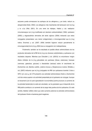 Capítulo 9
189
azúcares pueda enmascarar los epítopos de los alérgenos y, por tanto, reducir su
alergenicidad (Kato, 2002). Los alérgenos más importantes del lactosuero son la E-Lg
y la D-La (Wal, 2001). En una serie de trabajos, Hattori y col. realizaron
inmunoensayos con E-Lg modificada con dextrano carboximetilado (1994), quitosano
(2000) y oligosacáridos derivados del ácido algínico (2004) indicando que estos
conjugados presentaban una menor antigenicidad e inmunogenicidad que la E-Lg
nativa. Enomoto y col. (2007; 2008) también lograron reducir parcialmente la
inmunogenicidad de la E-Lg y BSA tras su conjugación con maltopentaosa.
Finalmente, también se ha estudiado el posible efecto antimicrobiano de los
productos derivados de la RM de la E-Lg con diversos carbohidratos y quitosanos con
resultados dispares. Mientras que Chevalier y col. (2001b) no encontraron ningún
efecto inhibidor de la E-Lg glicosilada con pentosas (ribosa, arabinosa), hexosas
(ramnosa, galactosa, glucosa) o disacáridos (lactosa) sobre el crecimiento de
Escherichia coli, Bacillus subtilis, Listeria innocua y Streptococcus mutans, Miralles y
col. (2007) indicaron que la E-Lg conjugada vía RM con quitosanos durante 2 días a
40ºC con una aw de 0.79 presentó una actividad antimicrobiana frente a Escherichia
coli dos veces superior a la actividad presentada por el quitosano sin conjugar. Aunque
el mecanismo por el cual la glicosilación no-enzimática podría provocar un aumento de
la actividad bactericida no está aún elucidado, se ha postulado que el desarrollo de la
RM podría contribuir a un aumento de la carga neta positiva de los quitosanos. En este
sentido, Babiker (2002) indicó que este aumento potencia la actividad antimicrobiana
del quitosano frente a bacterias gram-negativas.
 