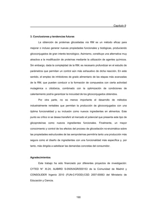 Capítulo 9
190
3. Conclusiones y tendencias futuras
La obtención de proteínas glicosiladas vía RM es un método eficaz para
mejorar o incluso generar nuevas propiedades funcionales y biológicas, produciendo
glicoconjugados de gran interés tecnológico. Asimismo, constituye una alternativa muy
atractiva a la modificación de proteínas mediante la utilización de agentes químicos.
Sin embargo, dada la complejidad de la RM, es necesario profundizar en el estudio de
parámetros que permitan un control aún más exhaustivo de dicha reacción. En este
sentido, el empleo de inhibidores de grado alimentario de las etapas más avanzadas
de la RM, que pueden conducir a la formación de compuestos con cierta actividad
mutagénica o citotóxica, combinado con la optimización de condiciones de
calentamiento podría garantizar la inocuidad de los glicoconjugados obtenidos.
Por otra parte, no es menos importante el desarrollo de métodos
industrialmente rentables que permitan la producción de glicoconjugados con una
óptima funcionalidad y su inclusión como nuevos ingredientes en alimentos. Este
punto es crítico si se desea transferir al mercado el potencial que presenta este tipo de
glicoproteínas como nuevos ingredientes funcionales. Finalmente, un mayor
conocimiento y control de los efectos del proceso de glicosilación no-enzimática sobre
las propiedades estructurales de las seroproteínas permitiría tanto una producción más
segura como el diseño de ingredientes con una funcionalidad más específica y, por
tanto, más dirigida a satisfacer las demandas concretas del consumidor.
Agradecimientos
Este trabajo ha sido financiado por diferentes proyectos de investigación:
CYTED N° XI.24; ALIBIRD S-0505/AGR/000153 de la Comunidad de Madrid y
CONSOLIDER Ingenio 2010 (FUN-C-FOOD):CSD 2007-00063 del Ministerio de
Educación y Ciencia.
 