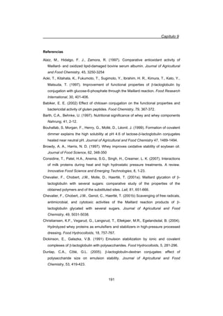 Capítulo 9
191
Referencias
Alaiz, M., Hidalgo, F. J., Zamora, R. (1997). Comparative antioxidant activity of
Maillard- and oxidized lipid-damaged bovine serum albumin. Journal of Agricultural
and Food Chemistry, 45, 3250-3254
Aoki, T., Kitahata, K., Fukumoto, T., Sugimoto, Y., Ibrahim, H. R., Kimura, T., Kato, Y.,
Matsuda, T. (1997). Improvement of functional properties of E-lactoglobulin by
conjugation with glucose-6-phosphate through the Maillard reaction. Food Research
International, 30, 401-406.
Babiker, E. E. (2002) Effect of chitosan conjugation on the functional properties and
bactericidal activity of gluten peptides. Food Chemistry, 79, 367-372.
Barth, C.A., Behnke, U. (1997). Nutritional significance of whey and whey components
Nahrung, 41, 2-12.
Bouhallab, S, Morgan, F., Henry, G., Mollé, D., Léonil, J. (1999). Formation of covalent
dimmer explains the high solubility at pH 4.6 of lactose-E-lactoglobulin conjugates
heated near neutral pH. Journal of Agricultural and Food Chemistry 47, 1489-1494.
Browdy, A. A., Harris, N. D. (1997). Whey improves oxidative stability of soybean oil.
Journal of Food Science, 62, 348-350
Considine, T., Patel, H.A., Anema, S.G., Singh, H., Creamer, L. K. (2007). Interactions
of milk proteins during heat and high hydrostatic pressure treatments. A review.
Innovative Food Science and Emerging Technologies, 8, 1-23.
Chevalier, F., Chobert, J.M., Molle, D., Haertlé, T. (2001a). Maillard glycation of E-
lactoglobulin with several sugars: comparative study of the properties of the
obtained polymers and of the substituted sites. Lait, 81, 651-666.
Chevalier, F., Chobert, J.M., Genot, C., Haertlé, T. (2001b) Scavenging of free radicals,
antimicrobial, and cytotoxic activities of the Maillard reaction products of E-
lactoglobulin glycated with several sugars. Journal of Agricultural and Food
Chemistry, 49, 5031-5038.
Christiansen, K.F., Vegarud, G., Langsrud, T., Ellekjaer, M.R., Egelandsdal, B. (2004).
Hydrolyzed whey proteins as emulsifiers and stabilizers in high-pressure processed
dressing. Food Hydrocolloids, 18, 757-767.
Dickinson, E., Galazka, V.B. (1991) Emulsion stabilization by ionic and covalent
complexes of E-lactoglobulin with polysaccharides. Food Hydrocolloids, 5, 281-296.
Dunlap, C.A., Côté, G.L. (2005). E-lactoglobulin-dextran conjugates: effect of
polysaccharide size on emulsion stability. Journal of Agricultural and Food
Chemistry, 53, 419-423.
 