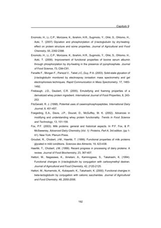 Capítulo 9
192
Enomoto, H., Li, C.P., Morizane, K., Ibrahim, H.R., Sugimoto, Y., Ohki, S., Ohtomo, H.,
Aoki, T. (2007) Glycation and phosphorylation of E-lactoglubulin by dry-heating:
effect on protein structure and some properties. Journal of Agricultural and Food
Chemistry, 55, 2392-2398.
Enomoto, H., Li, C.P., Morizane, K., Ibrahim, H.R., Sugimoto, Y., Ohki, S., Ohtomo, H.,
Aoki, T. (2008). Improvement of functional properties of bovine serum albumin
through phosphorylation by dry-heating in the presence of pyrophosphate. Journal
of Food Science, 73, C84-C91.
Fenaille F., Morgan F., Parisod V., Tabet J-C.,Guy, P.A. (2003). Solid-state glycation of
E-lactoglobulin monitored by electrospray ionisation mass spectrometry and gel
electrophoresis techniques. Rapid Communication in Mass Spectrometry, 17, 1483-
1492.
Firebaugh, J.D., Daubert, C.R. (2005). Emulsifying and foaming properties of a
derivatized whey protein ingredient. International Journal of Food Properties, 8, 243-
253.
FitzGerald, R. J. (1998). Potential uses of caseinophosphopeptides. International Dairy
Journal, 8, 451-457.
Foegeding, E.A., Davis, J.P., Doucet, D., McGuffey, M. K. (2002). Advances in
modifying and understanding whey protein functionality. Trends in Food Science
and Technology, 13, 151-159.
Fox, P.F. (2003). Milk proteins: general and historical aspects. In P.F. Fox,  P.
McSweeney, Advanced Dairy Chemistry (Vol. 1): Proteins, Part A, 3rd edition. (pp 1-
41). New York: Plenum Press.
Groubet, R., Chobert, J-M., Haertlé, T. (1999). Functional properties of milk proteins
glycated in mild conditions. Sciences des Aliments, 19, 423-438.
Haertlé, T., Chobert, J.M. (1999). Recent progress in processing of dairy proteins: A
review. Journal of Food Biochemistry, 23, 367-407.
Hattori, M., Nagasawa, K., Ametani, A., Kaminogawa, S., Takahashi, K. (1994).
Functional changes in E-lactoglobulin by conjugation with carboxymethyl dextran.
Journal of Agricultural and Food Chemistry, 42, 2120-2125.
Hattori, M., Numamoto, K,. Kobayashi, K., Takahashi, K. (2000). Functional changes in
beta-lactoglobulin by conjugation with cationic saccharides. Journal of Agricultural
and Food Chemistry, 48, 2050-2056.
 