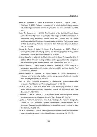 Capítulo 9
193
Hattori, M., Miyakawa, S., Ohama, Y., Kawamura, H., Yoshida, T., To-O, K., Kuriki, T.,
Takahashi, K. (2004). Reduced immunogenicity of beta-lactoglobulin by conjugation
with acidic oligosaccharides. Journal of Agricultural and Food Chemistry, 52, 4546-
4553.
Henle, T., Klostermeyer, H. (1993). The Reactivity of the Individual Protein-Bound
Lysine Residues of E-Casein a1 During the Initial Stages of the Maillard Reaction. In
International Dairy Federation Special Issue 9303. Protein and Fat Globule
Modifications by Heat Treatment, Homogenization, and Other Technological Means
for High Quality Dairy Products; International Dairy Federation: Brussels, Belgium,
1993; p. 183–189.
Herceg, Z. Rezek, A. Lelas, V. Kresic G y Franetovic, M. (2007). Effect of
carbohydrates on the emulsifying, foaming and freezing properties of whey protein
suspensions. Journal of Food Engineering, 79, 279-286.
Jiménez-Castaño, L., Villamiel, M., Martín-Alvárez, P.J., Olano, A., López-Fandiño, R.
(2005a). Effect of the dry-heating conditions on the glycosylation of E-lactoglobulin
with dextran through the Maillard reaction. Food Hydrocolloids, 19, 831-837.
Jiménez-Castaño, L., López-Fandiño, R, Olano, A., Villamiel, M. (2005b). Study on E-
lactoglobulin glycosylation with dextran: effect on solubility and heat stability. Food
Chemistry, 93, 689-695.
Jiménez-Castaño, L., Villamiel, M., López-Fandiño, R. (2007) Glycosylation of
individual whey proteins by Maillard reaction using dextran of different molecular
mass. Food Hydrocolloids, 21, 433-443.
Kato, A. (2002) Industrial applications of Maillard-type protein-polysaccharide
conjugates. Food Science and Technology Research, 8, 193-199.
Kim, H.J., Choi, S.J., Shin, W-S., Moon, T.W. (2003). Emulsifying properties of bovine
serum albumin-galactomannan conjugates. Journal of Agricultural and Food
Chemistry, 51, 1049-1056.
Kontopidis, G., Holt, C., Sawyer, L. (2004). Invited review: beta-lactoglobulin: Binding
properties, structure, and function. Journal of Dairy Science, 87, 785-796.
Lapolla, A., Fedele, D., Martano, L., Arico, N. C., Garbeglio, M., Traldi, P., Seraglia, R.,
Favretto, D. (2001). Advanced Glycation End Products: A Highly Complex Set of
Biologically Relevant Compounds Detected by Mass Spectrometry. Journal of Mass
Spectrometry, 36, 370–378.
Lee, K.G., Shibamoto, T. (2002). Toxicology and antioxidant activities of non-enzymatic
browning reaction products: review. Food Reviews International, 18, 151-175.
 