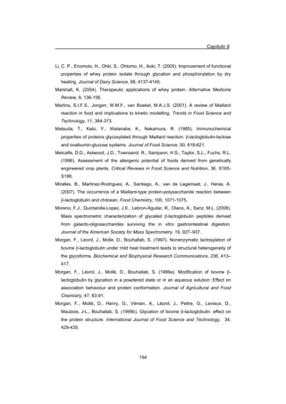 Capítulo 9
194
Li, C. P., Enomoto, H., Ohki, S., Ohtomo, H., Aoki, T. (2005). Improvement of functional
properties of whey protein isolate through glycation and phosphorylation by dry
heating. Journal of Dairy Science, 88, 4137-4145.
Marshall, K. (2004). Therapeutic applications of whey protein. Alternative Medicine
Review, 9, 136-156.
Martins, S.I.F.S., Jongen, W.M.F., van Boekel, M.A.J.S. (2001). A review of Maillard
reaction in food and implications to kinetic modelling. Trends in Food Science and
Technology, 11, 364-373.
Matsuda, T., Kato, Y., Watanabe, K., Nakamura, R. (1985). Immunochemical
properties of proteins glycosylated through Maillard reaction: E-lactoglobulin-lactose
and ovalbumin-glucose systems. Journal of Food Science, 50, 618-621.
Metcalfe, D.D., Astwood, J.D., Townsend, R., Sampson, H.S., Taylor, S.L., Fuchs, R.L.
(1996). Assessment of the allergenic potential of foods derived from genetically
engineered crop plants. Critical Reviews in Food Science and Nutrition, 36, S165-
S186.
Miralles, B., Martinez-Rodriguez, A., Santiago, A., van de Lagemaat, J., Heras, A.
(2007). The occurrence of a Maillard-type protein-polysaccharide reaction between
E-lactoglobulin and chitosan. Food Chemistry, 100, 1071-1075.
Moreno, F.J., Quintanilla-Lopez, J.E., Lebron-Aguilar, R., Olano, A., Sanz, M.L. (2008).
Mass spectrometric characterization of glycated E-lactoglobulin peptides derived
from galacto-oligosaccharides surviving the in vitro gastrointestinal digestion.
Journal of the American Society for Mass Spectrometry, 19, 927–937.
Morgan, F., Leonil, J., Molle, D., Bouhallab, S. (1997). Nonenzymatic lactosylation of
bovine E-lactoglobulin under mild heat treatment leads to structural heterogeneity of
the glycoforms. Biochemical and Biophysical Research Communications, 236, 413–
417.
Morgan, F., Léonil, J., Mollé, D., Bouhallab, S. (1999a). Modification of bovine E-
lactoglobulin by glycation in a powdered state or in an aqueous solution: Effect on
association behaviour and protein conformation. Journal of Agricultural and Food
Chemistry, 47, 83-91.
Morgan, F., Mollé, D., Henry, G., Vénien, A., Léonil, J., Peltre, G., Levieux, D.,
Maubois, J-L., Bouhallab, S. (1999b). Glycation of bovine E-lactoglobulin: effect on
the protein structure. International Journal of Food Science and Technology, 34,
429-435.
 