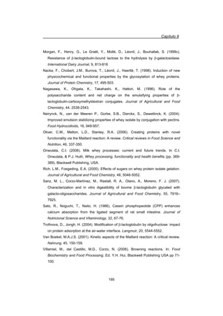 Capítulo 9
195
Morgan, F., Henry, G., Le Graët, Y., Mollé, D., Léonil, J., Bouhallab, S. (1999c).
Resistance of E-lactoglobulin-bound lactose to the hydrolysis by E-galactosidase.
International Dairy Journal, 9, 813-816
Nacka, F., Chobert, J.M., Burova, T., Léonil, J., Haertlé, T. (1998). Induction of new
physicochemical and functional properties by the glycosylation of whey proteins.
Journal of Protein Chemistry, 17, 495-503.
Nagasawa, K., Ohgata, K., Takahashi, K., Hattori, M. (1996). Role of the
polysaccharide content and net charge on the emulsifying properties of E-
lactoglobulin-carboxymethyldextran conjugates. Journal of Agricultural and Food
Chemistry, 44, 2538-2543.
Neirynck, N., van der Meeren P., Gorbe, S.B., Dierckx, S., Dewettinck, K. (2004).
Improved emulsion stabilizing properties of whey isolate by conjugation with pectins.
Food Hydrocolloids, 18, 949-957.
Oliver, C.M., Melton, L.D., Stanley, R.A. (2006). Creating proteins with novel
functionality via the Maillard reaction: A review. Critical reviews in Food Science and
Nutrition, 46, 337-350.
Onwulata, C.I. (2008). Milk whey processes: current and future trends. In C.I.
Onwulata,  P.J. Huth, Whey processing, functionality and health benefits (pp. 369-
389). Blackwell Publishing, USA.
Rich, L.M., Foegeding, E.A. (2000). Effects of sugars on whey protein isolate gelation.
Journal of Agricultural and Food Chemistry, 48, 5046-5052.
Sanz, M. L., Corzo-Martínez, M., Rastall, R. A., Olano, A., Moreno, F. J. (2007).
Characterization and in vitro digestibility of bovine E-lactoglobulin glycated with
galacto-oligosaccharides. Journal of Agricultural and Food Chemistry, 55, 7916–
7925.
Sato, R., Noguchi, T., Naito, H. (1986). Casein phosphopeotide (CPP) enhances
calcium absorption from the ligated segment of rat small intestine. Journal of
Nutricional Science and Vitaminology, 32, 67-76.
Trofinova, D., Jongh, H. (2004). Modification of E-lactoglobulin by oligofructose: impact
on protein adsorption at the air-water interface. Langmuir, 20, 5544-5552.
Van Boekel, M.A.J.S. (2001). Kinetic aspects of the Maillard reaction: A critical review.
Nahrung, 45, 150-159.
Villamiel, M., del Castillo, M.D., Corzo, N. (2006). Browning reactions. In: Food
Biochemistry and Food Processing. Ed. Y.H. Hui, Blackwell Publishing USA pp 71-
100.
 