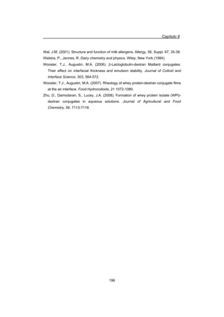 Capítulo 9
196
Wal, J.M. (2001). Structure and function of milk allergens. Allergy, 56, Suppl. 67, 35-38.
Walstra, P., Jennes, R. Dairy chemistry and physics. Wiley, New York (1984).
Wooster, T.J., Augustin, M.A. (2006). E-Lactoglobulin-dextran Maillard conjugates:
Their effect on interfacial thickness and emulsion stability. Journal of Colloid and
Interface Science, 303, 564-572.
Wooster, T.J., Augustin, M.A. (2007). Rheology of whey protein-dextran conjugate films
at the air interface. Food Hydrocolloids, 21 1072-1080.
Zhu, D., Damodaran, S., Lucey, J.A. (2008). Formation of whey protein isolate (WPI)-
dextran conjugates in aqueous solutions. Journal of Agricultural and Food
Chemistry, 56, 7113-7118.
 