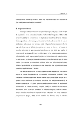 Capítulo 10
198
particularmente exitosas si comienza desde una edad temprana o poco después de
que la alergia se desarrolle por primera vez.
2. Alergias alimentarias
La alergia se ha descrito como la epidemia del siglo XXI, ya que afecta al 40%
de la población de los países desarrollados (Hoffmann-Sommergruber and the SAFE
consortium, 2005). Su prevalencia se ha duplicado en los últimos 20 años, debido a
factores genéticos, ambientales y nutricionales. La introducción en la dieta de nuevos
productos y cada vez, a más temprana edad, influye de forma notable en ello. La
supresión temprana de la lactancia materna para pasar al biberón y la ingesta de
cereales, alimentos de gran capacidad alergénica, es otro factor que explica el
incremento de las alergias. El mayor nivel de higiene en las poblaciones de los países
industrializados puede jugar un papel crucial en el reciente aumento experimentado.
Lo que es claro es que en la actualidad, constituyen un problema importante de salud
pública y, en general, el conocimiento existente sobre esta enfermedad es limitado
debido a la complejidad del proceso, en el que interactúan gran variedad de órganos
fisiológicos, tipos de células y señales.
Las alergias alimentarias son reacciones anormales, exageradas, del sistema
inmune a ciertos componentes de los alimentos, normalmente proteínas. Otros
polímeros, como los polisacáridos, también pueden provocar reacciones aunque por lo
general, mucho más leves y con menor frecuencia. Son alergias frecuentes y se
estima que afectan al 3-4% de la población adulta y hasta un 6-8% de la población
infantil menor de 3 años (Sicherer y Sampson, 2006). La incidencia de las alergias
alimentarias, como ocurre con otros tipos de trastornos alérgicos, está en aumento,
aunque los datos recogidos en el pasado no son suficientes para poder establecer
comparaciones (Kagan, 2003). Desde ámbitos tan distintos como la industria
 