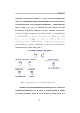Capítulo 10
199
alimentaria, la biotecnología, la medicina o los propios consumidores y pacientes se
aborda esta problemática y se plantean iniciativas para avanzar en el conocimiento de
las alergias alimentarias con el fin de disponer de tratamientos y medidas preventivas
eficaces (Asero y col., 2007). Es importante diferenciar reacciones adversas
provocadas por los alimentos, que pueden tener origen toxicológico (contaminación
microbiana), fisiológico (dispepsia), etc., de las que dependen de una susceptibilidad
individual. Estas últimas se denominan alergias, si la hipersensibilidad está mediada
por un mecanismo inmunológico, reconociendo como extraños a determinados
componentes presentes en distintos alimentos que se denominan alérgenos, inocuos
para la mayoría de las personas, e intolerancias, si el mecanismo responsable no es
inmunológico (López-Fandiño, 2006) (Figura 1).
La etiología de las alergias mediadas por inmunoglobulina E (IgE) conlleva una
primera fase de sensibilización, que se produce en la primera ingestión del alimento
que contiene el alérgeno, durante la cual se estimula el sistema inmune y la
REACCIONES ADVERSAS A ALIMENTOS
Dependen susceptibilidad individual Dependen de las
características del alimento
Respuesta no Respuesta REACCIÓN TÓXICA
Inmunológica inmunológica
INTOLERANCIA ALERGIA
Figura 1. Clasificación de las reacciones adversas a los alimentos
 