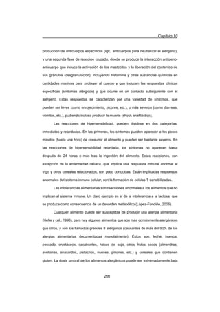 Capítulo 10
200
producción de anticuerpos específicos (IgE, anticuerpos para neutralizar el alérgeno),
y una segunda fase de reacción cruzada, donde se produce la interacción antígeno-
anticuerpo que induce la activación de los mastocitos y la liberación del contenido de
sus gránulos (desgranulación), incluyendo histamina y otras sustancias químicas en
cantidades masivas para proteger al cuerpo y que inducen las respuestas clínicas
específicas (síntomas alérgicos) y que ocurre en un contacto subsiguiente con el
alérgeno. Estas respuestas se caracterizan por una variedad de síntomas, que
pueden ser leves (como enrojecimiento, picores, etc.), o más severos (como diarreas,
vómitos, etc.), pudiendo incluso producir la muerte (shock anafiláctico).
Las reacciones de hipersensibilidad, pueden dividirse en dos categorías:
inmediatas y retardadas. En las primeras, los síntomas pueden aparecer a los pocos
minutos (hasta una hora) de consumir el alimento y pueden ser bastante severos. En
las reacciones de hipersensibilidad retardada, los síntomas no aparecen hasta
después de 24 horas o más tras la ingestión del alimento. Estas reacciones, con
excepción de la enfermedad celíaca, que implica una respuesta inmune anormal al
trigo y otros cereales relacionados, son poco conocidas. Están implicadas respuestas
anormales del sistema inmune celular, con la formación de células T sensibilizadas.
Las intolerancias alimentarias son reacciones anormales a los alimentos que no
implican al sistema inmune. Un claro ejemplo es el de la intolerancia a la lactosa, que
se produce como consecuencia de un desorden metabólico (López-Fandiño, 2006).
Cualquier alimento puede ser susceptible de producir una alergia alimentaria
(Hefle y col., 1996), pero hay algunos alimentos que son más comúnmente alergénicos
que otros, y son los llamados grandes 8 alérgenos (causantes de más del 90% de las
alergias alimentarias documentadas mundialmente). Éstos son: leche, huevos,
pescado, crustáceos, cacahuetes, habas de soja, otros frutos secos (almendras,
avellanas, anacardos, pistachos, nueces, piñones, etc.) y cereales que contienen
gluten. La dosis umbral de los alimentos alergénicos puede ser extremadamente baja
 