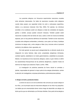 Capítulo 10
202
Los pacientes alérgicos con frecuencia experimentan reacciones cruzadas
entre alimentos relacionados. Se habla de reacciones cruzadas entre alérgenos
cuando éstos poseen una capacidad similar de unión a anticuerpos específicos,
debido a su estructura molecular (Van Ree, 2004). Por ejemplo, los individuos
sensibles a los crustáceos suelen ser alérgicos a todas las variedades de langosta,
gamba o centollo, aunque puedan consumir moluscos. También pueden existir
reacciones cruzadas entre las leches de vaca y cabra o entre los huevos de distintas
especies, pero no hay patrones definitivos de reactividad. También se dan reacciones
cruzadas entre alérgenos ambientales y alimentos, como polen con frutas y hortalizas
(síndrome de alergia oral) y entre alergias al látex (muy comunes entre el personal
sanitario) y los plátanos, kiwis, aguacates, etc.
De modo general, se asume que la alergenicidad de un alimento resulta de la
integración de varios factores, tales como: propiedades alergénicas intrínsecas,
cantidad ingerida, estabilidad en el medio gastrointestinal y estabilidad al procesado.
Debido a la importancia de las reacciones alérgicas, existe un gran interés en definir
las características fisicoquímicas de las proteínas alergénicas y explorar modos de
disminuir los riesgos que ocasionan (Taylor y Lehrer, 1996).
La investigación de proteínas presentes de forma natural en animales o
plantas, responsables de generar la mayor parte de las alergias alimentarias, centran
la atención de investigadores, empresas alimentarias y administraciones públicas.
3. Alergia a la leche y productos lácteos
La leche de vaca es uno de los alimentos más comunes que causan alergia en
los niños, y es la principal causa de reacciones alérgicas en los niños muy pequeños.
Los bebés que son amamantados tienen menos riesgo de desarrollar una alergia a la
leche que los que son alimentados con fórmulas infantiles. Gran parte de las alergias a
 
