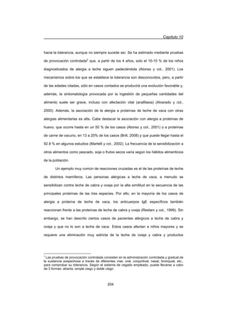 Capítulo 10
204
hacia la tolerancia, aunque no siempre sucede así. Se ha estimado mediante pruebas
de provocación controlada2
que, a partir de los 4 años, solo el 10-15 % de los niños
diagnosticados de alergia a leche siguen padeciéndola (Alonso y col., 2001). Los
mecanismos sobre los que se establece la tolerancia son desconocidos, pero, a partir
de las edades citadas, sólo en casos contados se producirá una evolución favorable y,
además, la sintomatología provocada por la ingestión de pequeñas cantidades del
alimento suele ser grave, incluso con afectación vital (anafilaxia) (Alvarado y col.,
2000). Además, la asociación de la alergia a proteínas de leche de vaca con otras
alergias alimentarias es alta. Cabe destacar la asociación con alergia a proteínas de
huevo, que ocurre hasta en un 50 % de los casos (Alonso y col., 2001) o a proteínas
de carne de vacuno, en 13 a 20% de los casos (Brill, 2008) y que puede llegar hasta el
92.9 % en algunos estudios (Martelli y col., 2002). La frecuencia de la sensibilización a
otros alimentos como pescado, soja o frutos secos varía según los hábitos alimenticios
de la población.
Un ejemplo muy común de reacciones cruzadas es el de las proteínas de leche
de distintos mamíferos. Las personas alérgicas a leche de vaca, a menudo se
sensibilizan contra leche de cabra y oveja por la alta similitud en la secuencia de las
principales proteínas de las tres especies. Por ello, en la mayoría de los casos de
alergia a proteína de leche de vaca, los anticuerpos IgE específicos también
reaccionan frente a las proteínas de leche de cabra y oveja (Restani y col., 1999). Sin
embargo, se han descrito ciertos casos de pacientes alérgicos a leche de cabra y
oveja y que no lo son a leche de vaca Estos casos afectan a niños mayores y se
requiere una eliminación muy estricta de la leche de oveja y cabra y productos
2
Las pruebas de provocación controlada consisten en la administración controlada y gradual de
la sustancia sospechosa a través de diferentes vías: oral, conjuntival, nasal, bronquial, etc.,
para comprobar su tolerancia. Según el sistema de cegado empleado, puede llevarse a cabo
de 3 formas: abierta, simple ciego y doble ciego.
 