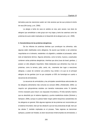 Capítulo 10
205
derivados pues las reacciones suelen ser más severas que las que produce la leche
de vaca (Ah-Leung, y col., 2006).
La alergia a leche de vaca en adultos es rara, pero severa. Las dosis de
alérgeno que sensibilizan a este grupo son muy bajas y tanto las caseínas como las
proteínas de suero están implicadas en el desarrollo de la alergia (Lam y col., 2008).
4. Características de las proteínas alergénicas.
De los millones de proteínas distintas que constituyen los alimentos, sólo
algunas están clasificadas como alérgenos. Se asume que tienden a ser proteínas
mayoritarias en el alimento, resistentes a la digestión y estables al procesado, sobre
todo al tratamiento térmico. Algunos alimentos, como la leche, huevos y cacahuetes
contienen varias proteínas alergénicas, mientras que otros (nuez de brasil, gambas...)
poseen un sólo alérgeno mayoritario. Debe destacarse que alimentos muy ricos en
proteínas, como la ternera, pollo, cerdo, etc., raramente dan lugar a reacciones
alérgicas, a pesar de contener una proteína muy similar a la que es el principal
alérgeno de las gambas (con la que comparte un 60% de homología en cuanto a
secuencia de aminoácidos).
La secuencia de aminoácidos y las principales características estructurales de
los alérgenos alimentarios más comunes se conocen (Mills y Breiteneder, 2005). La
mayoría son glicoproteínas solubles con tamaños moleculares entre 10 (tamaño
mínimo necesario para inducir una respuesta inmunitaria) y 70 kDa (tamaño máximo
que es absorbido por el sistema digestivo) y puntos isoeléctricos ácidos (Sicherer y
Sampson, 2006), aunque no parece haber ningún patrón bioquímico característico de
los alérgenos en general. Sólo algunas regiones de las proteínas son reconocidas por
el sistema inmunitario, bien por las células B, que son las productoras de IgE, bien por
las células T, también implicadas en el proceso. Tales regiones se denominan
epítopos y pueden ser lineales, es decir secuencias ininterrumpidas de aminoácidos, o
 