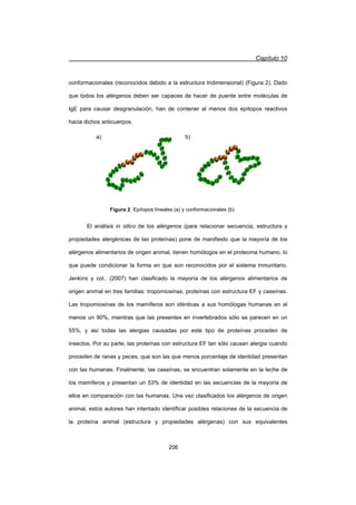 Capítulo 10
206
conformacionales (reconocidos debido a la estructura tridimensional) (Figura 2). Dado
que todos los alérgenos deben ser capaces de hacer de puente entre moléculas de
IgE para causar desgranulación, han de contener al menos dos epítopos reactivos
hacia dichos anticuerpos.
El análisis in silico de los alérgenos (para relacionar secuencia, estructura y
propiedades alergénicas de las proteínas) pone de manifiesto que la mayoría de los
alérgenos alimentarios de origen animal, tienen homólogos en el proteoma humano, lo
que puede condicionar la forma en que son reconocidos por el sistema inmunitario.
Jenkins y col.. (2007) han clasificado la mayoría de los alérgenos alimentarios de
origen animal en tres familias: tropomiosinas, proteínas con estructura EF y caseínas.
Las tropomiosinas de los mamíferos son idénticas a sus homólogas humanas en al
menos un 90%, mientras que las presentes en invertebrados sólo se parecen en un
55%, y así todas las alergias causadas por este tipo de proteínas proceden de
insectos. Por su parte, las proteínas con estructura EF tan sólo causan alergia cuando
proceden de ranas y peces, que son las que menos porcentaje de identidad presentan
con las humanas. Finalmente, las caseínas, se encuentran solamente en la leche de
los mamíferos y presentan un 53% de identidad en las secuencias de la mayoría de
ellos en comparación con las humanas. Una vez clasificados los alérgenos de origen
animal, estos autores han intentado identificar posibles relaciones de la secuencia de
la proteína animal (estructura y propiedades alérgenas) con sus equivalentes
a) b)
Figura 2. Epítopos lineales (a) y conformacionales (b).
 