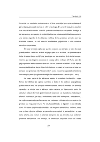 Capítulo 10
207
humanos. Los resultados sugieren que un 54% de proximidad entre unas y otras es el
porcentaje que marca la barrera de sufrir o no alergia. En general, los autores apuntan
que aunque teóricamente, todas las proteínas animales son susceptibles de llegar a
ser alergénicas, en realidad, la probabilidad de que esta susceptibilidad desencadene
una alergia depende de la distancia evolutiva de las proteínas animales con las
humanas. Además, es una relación directamente proporcional: a más distancia
evolutiva, mayor riesgo.
De esta forma se explica por qué las personas con alergia a la leche de vaca
pueden tolerar, a menudo, la leche de yegua pero no la de cabra. Las proteínas de la
leche de yegua tienen un 66% de homología con las proteínas de la leche humana,
mientras que los alérgenos conocidos de vacas y cabras no llegan al 54%. La leche de
yegua presenta menor distancia evolutiva con las proteínas humanas, lo que implica
menor probabilidad de alergia. Cuando la distancia es mayor, el organismo, al estar en
contacto con proteínas más 'desconocidas', podría reducir la capacidad del sistema
inmunológico, por lo que generaría alergia con mayor facilidad (Jenkins y col., 2007).
La mayor parte de los alérgenos resisten la proteolisis, la digestión y otras
formas de hidrólisis. La ruptura enzimática o ácida de las cadenas polipeptídicas
puede destruir tanto los epítopos conformacionales como los lineales. En términos
generales, se admite que el alérgeno debe mantener un determinado grado de
estructura a través del tracto gastrointestinal, resistiendo a la degradación mediada por
enzimas proteolíticas, pH bajo y surfactantes, tales como fosfolípidos y sales biliares,
de modo que se produzcan fragmentos que contengan múltiples epítopos, capaces de
producir una respuesta inmune. Por ello, la estabilidad a la digestión es considerada
como una de las propiedades comunes a los alérgenos alimentarios, e incluso, dado
que no hay métodos validados actualmente para predecir la alergenicidad, se usa
como criterio para evaluar el potencial alergénico de los alimentos que contienen
proteínas transgénicas. Sin embargo, la información disponible sobre las bases
 