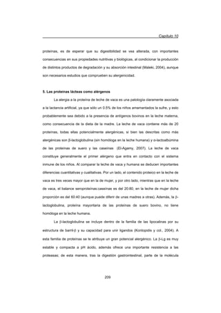Capítulo 10
209
proteínas, es de esperar que su digestibilidad se vea alterada, con importantes
consecuencias en sus propiedades nutritivas y biológicas, al condicionar la producción
de distintos productos de degradación y su absorción intestinal (Maleki, 2004), aunque
son necesarios estudios que comprueben su alergenicidad.
5. Las proteínas lácteas como alérgenos
La alergia a la proteína de leche de vaca es una patología claramente asociada
a la lactancia artificial, ya que sólo un 0.5% de los niños amamantados la sufre, y esto
probablemente sea debido a la presencia de antígenos bovinos en la leche materna,
como consecuencia de la dieta de la madre. La leche de vaca contiene más de 20
proteínas, todas ellas potencialmente alergénicas, si bien las descritas como más
alergénicas son ȕ-lactoglobulina (sin homóloga en la leche humana) y Į-lactoalbúmina
de las proteínas de suero y las caseínas (El-Agamy, 2007). La leche de vaca
constituye generalmente el primer alérgeno que entra en contacto con el sistema
inmune de los niños. Al comparar la leche de vaca y humana se deducen importantes
diferencias cuantitativas y cualitativas. Por un lado, el contenido proteico en la leche de
vaca es tres veces mayor que en la de mujer, y por otro lado, mientras que en la leche
de vaca, el balance seroproteínas:caseínas es del 20:80, en la leche de mujer dicha
proporción es del 60:40 (aunque puede diferir de unas madres a otras). Además, la E-
lactoglobulina, proteína mayoritaria de las proteínas de suero bovino, no tiene
homóloga en la leche humana.
La E-lactoglobulina se incluye dentro de la familia de las lipocalinas por su
estructura de barril-E y su capacidad para unir ligandos (Kontopidis y col., 2004). A
esta familia de proteínas se le atribuye un gran potencial alergénico. La E-Lg es muy
estable y compacta a pH ácido, además ofrece una importante resistencia a las
proteasas; de esta manera, tras la digestión gastrointestinal, parte de la molécula
 