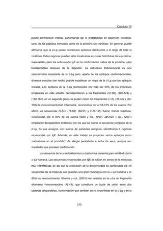 Capítulo 10
210
puede permanecer intacta, aumentando así la probabilidad de absorción intestinal,
tanto de los péptidos formados como de la proteína sin hidrolizar. En general, puede
afirmarse que la E-Lg posee numerosos epítopos distribuidos a lo largo de toda la
molécula. Estas regiones pueden estar localizadas en zonas hidrófobas de la proteína,
inaccesibles para los anticuerpos IgE en la conformación nativa de la proteína, pero
biodisponibles después de la digestión. La estructura tridimensional es una
característica importante de la E-Lg pero, aparte de los epítopos conformacionales,
diversos estudios han hecho posible establecer un mapa de la E-Lg con los epítopos
lineales. Los epítopos de la E-Lg reconocidos por más del 90% de los individuos
empleados en este estudio, correspondieron a los fragmentos (41-60), (102-124) y
(149-162), en un segundo grupo se puden incluir los fragmentos (1-8), (25-40) y (92-
100) de inmunorreactividad intermedia, reconocidos por el 58-72% de los sueros. Por
último las secuencias (9-14), (78-83), (84-91) y (125-135) fueron menos reactivas,
reconocidas por el 40% de los sueros (Sélo y col., 1999). Järvinen y col., (2001)
emplearon decapéptidos sintéticos con los que se cubrió la secuencia completa de la
E-Lg. En sus ensayos, con sueros de pacientes alérgicos, identificaron 7 regiones
reconocidas por IgE. Además, en este trabajo se proponen varíos epítopos como
marcadores en el pronóstico de alergia persistente a leche de vaca, aunque son
resultados que precisan confirmación.
La secuencia de la D-lactoalbúmina (D-La) bovina presenta gran similitud con la
D-La humana. Las secuencias reconocidas por IgE se sitúan en zonas de la molécula
muy hidrofóbicas en las que la predicción de la antigenicidad es complicada y/o en
secuencias de la molécula que guardan una gran homología con la D-La humana y es
difícil su reconocimiento. Sharma y col., (2001) han descrito en la D-La un fragmento
altamente inmunorreactivo (42-49), que constituye un bucle de unión entre dos
cadenas antiparalelas, conformación que también se ha encontrado en la E-Lg y en la
 