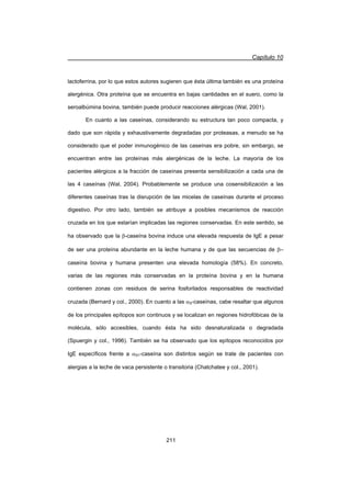 Capítulo 10
211
lactoferrina, por lo que estos autores sugieren que ésta última también es una proteína
alergénica. Otra proteína que se encuentra en bajas cantidades en el suero, como la
seroalbúmina bovina, también puede producir reacciones alérgicas (Wal, 2001).
En cuanto a las caseínas, considerando su estructura tan poco compacta, y
dado que son rápida y exhaustivamente degradadas por proteasas, a menudo se ha
considerado que el poder inmunogénico de las caseínas era pobre, sin embargo, se
encuentran entre las proteínas más alergénicas de la leche. La mayoría de los
pacientes alérgicos a la fracción de caseínas presenta sensibilización a cada una de
las 4 caseínas (Wal, 2004). Probablemente se produce una cosensibilización a las
diferentes caseínas tras la disrupción de las micelas de caseínas durante el proceso
digestivo. Por otro lado, también se atribuye a posibles mecanismos de reacción
cruzada en los que estarían implicadas las regiones conservadas. En este sentido, se
ha observado que la E-caseína bovina induce una elevada respuesta de IgE a pesar
de ser una proteína abundante en la leche humana y de que las secuencias de E–
caseína bovina y humana presenten una elevada homología (58%). En concreto,
varias de las regiones más conservadas en la proteína bovina y en la humana
contienen zonas con residuos de serina fosforilados responsables de reactividad
cruzada (Bernard y col., 2000). En cuanto a las DS-caseínas, cabe resaltar que algunos
de los principales epítopos son continuos y se localizan en regiones hidrofóbicas de la
molécula, sólo accesibles, cuando ésta ha sido desnaturalizada o degradada
(Spuergin y col., 1996). También se ha observado que los epítopos reconocidos por
IgE específicos frente a DS1-caseína son distintos según se trate de pacientes con
alergias a la leche de vaca persistente o transitoria (Chatchatee y col., 2001).
 