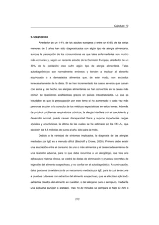Capítulo 10
212
6. Diagnóstico
Alrededor de un 1-4% de los adultos europeos y entre un 6-8% de los niños
menores de 3 años han sido diagnosticados con algún tipo de alergia alimentaria,
aunque la percepción de los consumidores es que tales enfermedades son mucho
más comunes y, según un reciente estudio de la Comisión Europea, alrededor de un
30% de la población cree sufrir algún tipo de alergia alimentaria. Tales
autodiagnósticos son normalmente erróneos y tienden a implicar al alimento
equivocado o a demasiados alimentos que, de este modo, son excluidos
innecesariamente de la dieta. Sí se han incrementado los casos severos que cursan
con asma y, de hecho, las alergias alimentarias se han convertido en la causa más
común de reacciones anafilácticas graves en países industrializados. Lo que es
indudable es que la preocupación por este tema sí ha aumentado y cada vez más
personas acuden a la consulta de los médicos especialistas en estos temas. Además
de producir problemas respiratorios crónicos, la alergia interfiere con el crecimiento y
desarrollo normal, puede causar discapacidad física y supone importantes cargas
sociales y económicas, la última de las cuales se ha estimado en los EE.UU. que
exceden los 4.5 millones de euros al año, sólo para la rinitis.
Debido a la variedad de síntomas implicados, la diagnosis de las alergias
mediadas por IgE es a menudo difícil (Bischoff y Crowe, 2005). Primero debe existir
una asociación entre el consumo de uno o más alimentos y el desencadenamiento de
una reacción adversa, para lo que debe recurrirse a un alergólogo, que tras una
exhaustiva historia clínica, se valdrá de dietas de eliminación y pruebas concretas de
ingestión del alimento sospechoso, y no confiar en el autodiagnóstico. A continuación,
debe probarse la existencia de un mecanismo mediado por IgE, para lo cual se recurre
a pruebas cutáneas con extractos del alimento sospechoso, que se efectúan aplicando
extractos diluidos del alimento en cuestión, o del alérgeno puro o semipuro, mediante
una pequeña punción o arañazo. Tras 10-30 minutos se compara el halo (3 mm o
 