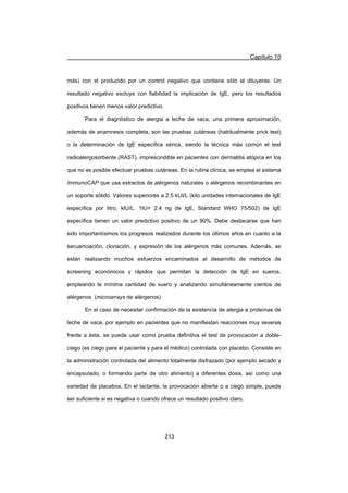 Capítulo 10
213
más) con el producido por un control negativo que contiene sólo el diluyente. Un
resultado negativo excluye con fiabilidad la implicación de IgE, pero los resultados
positivos tienen menos valor predictivo.
Para el diagnóstico de alergia a leche de vaca, una primera aproximación,
además de anamnesis completa, son las pruebas cutáneas (habitualmente prick test)
o la determinación de IgE específica sérica, siendo la técnica más común el test
radioalergosorbente (RAST), imprescindible en pacientes con dermatitis atópica en los
que no es posible efectuar pruebas cutáneas. En la rutina clínica, se emplea el sistema
ImmunoCAP que usa extractos de alérgenos naturales o alérgenos recombinantes en
un soporte sólido. Valores superiores a 2.5 kUI/L (kilo unidades internacionales de IgE
específica por litro, kIU/L: 1IU= 2.4 ng de IgE, Standard WHO 75/502) de IgE
específica tienen un valor predictivo positivo de un 90%. Debe destacarse que han
sido importantísimos los progresos realizados durante los últimos años en cuanto a la
secuenciación, clonación, y expresión de los alérgenos más comunes. Además, se
están realizando muchos esfuerzos encaminados al desarrollo de métodos de
screening económicos y rápidos que permitan la detección de IgE en sueros,
empleando la mínima cantidad de suero y analizando simultáneamente cientos de
alérgenos (microarrays de alérgenos).
En el caso de necesitar confirmación de la existencia de alergia a proteínas de
leche de vaca, por ejemplo en pacientes que no manifiestan reacciones muy severas
frente a ésta, se puede usar como prueba definitiva el test de provocación a doble-
ciego (es ciego para el paciente y para el médico) controlada con placebo. Consiste en
la administración controlada del alimento totalmente disfrazado (por ejemplo secado y
encapsulado, o formando parte de otro alimento) a diferentes dosis, así como una
variedad de placebos. En el lactante, la provocación abierta o a ciego simple, puede
ser suficiente si es negativa o cuando ofrece un resultado positivo claro.
 