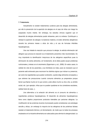 Capítulo 10
214
7. Tratamiento
Actualmente no existen tratamientos curativos para las alergias alimentarias,
por ello la prevención de la aparición de alergias en el caso de niños con riesgo ha
acaparado mucho interés. Sin embargo, los estudios clínicos sugieren que el
desarrollo de alergias alimentarias puede retrasarse, pero no evitarse. Contribuyen a
retrasar la aparición de alergias: la lactancia materna, el evitar alimentos alergénicos
durante los primeros meses o años de vida y el uso de formulas infantiles
hipoalergénicas.
Una vez tratada la reacción que provoca la alergia, la estricta eliminación del
alérgeno que provoca la reacción es el tratamiento preventivo más recomendado. Es
muy importante la identificación inequívoca de los alérgenos específicos pues la
eliminación de ciertos alimentos, sin fundamento, de la dieta puede causar problemas
nutricionales y retraso en el crecimiento (Eigenmann y col., 2008). En estos casos, la
calidad de vida de los pacientes y sus familiares es mala, pues es necesario que el
paciente esté entrenado para reconocer los distintos signos que indican su presencia,
así como los ingredientes que puedan contenerlo, cuando elige alimentos envasados y
que extreme las precauciones cuando consuma alimentos ya preparados porque
tienen que fijarse mucho en lo que comen y esto altera mucho su día a día, su ámbito
social, etc. (por ejemplo, niños que no pueden quedarse en los comedores escolares,
salidas fuera de casa...).
Una alternativa a la evitación del alimento es el consumo de alimentos o
ingredientes proteicos hipoalergénicos. El desarrollo de alimentos hipoalergénicos
tiene como objetivo proporcionar productos tolerables por personas alérgicas. La
modificación de las proteínas durante el procesado puede considerarse una estrategia
sencilla y eficaz, sin embargo la mayoría de los alérgenos de las proteínas lácteas
resisten el tratamiento térmico y la fermentación, de modo que no todos los procesos
empleados en la industria alimentaria son adecuados para eliminar la alergenicidad. La
 