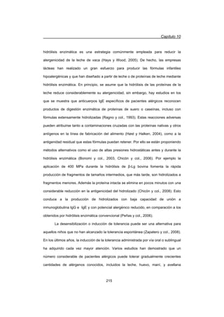 Capítulo 10
215
hidrólisis enzimática es una estrategia comúnmente empleada para reducir la
alergenicidad de la leche de vaca (Hays y Wood, 2005). De hecho, las empresas
lácteas han realizado un gran esfuerzo para producir las fórmulas infantiles
hipoalergénicas y que han diseñado a partir de leche o de proteínas de leche mediante
hidrólisis enzimática. En principio, se asume que la hidrólisis de las proteínas de la
leche reduce considerablemente su alergenicidad, sin embargo, hay estudios en los
que se muestra que anticuerpos IgE específicos de pacientes alérgicos reconocen
productos de digestión enzimática de proteínas de suero o caseínas, incluso con
fórmulas extensamente hidrolizadas (Ragno y col., 1993). Estas reacciones adversas
pueden atribuirse tanto a contaminaciones cruzadas con las proteínas nativas y otros
antígenos en la línea de fabricación del alimento (Høst y Halken, 2004), como a la
antigenidad residual que estas fórmulas puedan retener. Por ello se están proponiendo
métodos alternativos como el uso de altas presiones hidrostáticas antes y durante la
hidrólisis enzimática (Bonomi y col., 2003, Chicón y col., 2006). Por ejemplo la
aplicación de 400 MPa durante la hidrólisis de ȕ-Lg bovina fomenta la rápida
producción de fragmentos de tamaños intermedios, que más tarde, son hidrolizados a
fragmentos menores. Además la proteína intacta se elimina en pocos minutos con una
considerable reducción en la antigenicidad del hidrolizado (Chicón y col., 2008). Esto
conduce a la producción de hidrolizados con baja capacidad de unión a
inmunoglobulina IgG e IgE y con potencial alergénico reducido, en comparación a los
obtenidos por hidrólisis enzimática convencional (Peñas y col., 2006).
La desensibilización o inducción de tolerancia puede ser una alternativa para
aquellos niños que no han alcanzado la tolerancia espontánea (Zapatero y col., 2008).
En los últimos años, la inducción de la tolerancia administrada por vía oral o sublingual
ha adquirido cada vez mayor atención. Varios estudios han demostrado que un
número considerable de pacientes alérgicos puede tolerar gradualmente crecientes
cantidades de alérgenos conocidos, incluidos la leche, huevo, maní, y avellana
 