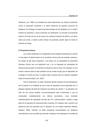Capítulo 10
216
(Patriarca y col. 1998). Los resultados de estos tratamientos van desde la protección
contra la exposición accidental a la plena tolerancia de grandes porciones de
alérgenos. Sin embargo, la mayoría de estos estudios se han realizado con un número
limitado de pacientes y pocos protocolos de dosificación. El principal inconveniente
radica en el hecho de que no se conoce con certeza la duración del efecto y, por tanto,
hasta qué punto y durante cuánto tiempo los pacientes pueden dejar de tomar el
alimento sin riesgo.
8. Perspectivas futuras
Las nuevas tendencias en el diagnóstico de las alergias alimentarias se centran
en dos áreas: la determinación de la correlación clínica entre las pruebas cutáneas y
los niveles de IgE sérica específica, y de ambos con la probabilidad de desarrollar
síntomas clínicos tras una exposición oral, y en la búsqueda de marcadores de
tolerancia para predecir el desarrollo de tolerancia oral en niños. Sin embargo, en una
revisión reciente sobre el valor predictivo de los niveles de IgE para el diagnóstico de
la alergia a la leche de vaca, no parece haber acuerdo entre los estudios realizados
hasta el momento (Sopo y col., 2007).
Para el tratamiento, se están intentando diseñar terapias inmunomoduladoras,
que se basan en la hipótesis de que el tipo de respuesta inmune generada por un
alérgeno depende del perfil de citoquinas que liberan las células T. La aplicación con
éxito de las nuevas terapias inmunomodulatorias está condicionada a que se
comprueben cuidadosamente sus efectos secundarios, como toxicidad,
sobrestimulación de respuestas inmunes tipo Th1, autoinmunidad o efectos a largo
plazo de la supresión de anticuerpos IgE circulantes. En cualquier caso, suponen una
esperanza para los pacientes que no disponen de una terapia específica (Nowak-
Wegrzyn, 2003). También, se están ensayando inmunoterapias con alérgenos
recombinantes, que es posible que permitan configurar inmunoterapias a la medida de
 
