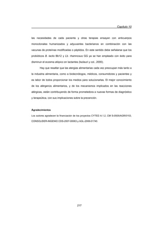 Capítulo 10
217
las necesidades de cada paciente y otras terapias ensayan con anticuerpos
monoclonales humanizados y adyuvantes bacterianos en combinación con las
vacunas de proteínas modificadas o péptidos. En este sentido debe señalarse que los
probióticos B. lactis Bb12 y Lb. rhamnosus GG ya se han empleado con éxito para
disminuir el eczema atópico en lactantes (Isolauri y col., 2000).
Hay que resaltar que las alergias alimentarias cada vez preocupan más tanto a
la industria alimentaria, como a biotecnólogos, médicos, consumidores y pacientes y
es labor de todos proporcionar los medios para solucionarlas. El mejor conocimiento
de los alérgenos alimentarios, y de los mecanismos implicados en las reacciones
alérgicas, están contribuyendo de forma prometedora a nuevas formas de diagnóstico
y terapeútica, con sus implicaciones sobre la prevención.
Agradecimientos
Los autores agradecen la financiación de los proyectos CYTED A.1.2, CM S-0505/AGR/0153,
CONSOLIDER-INGENIO CDS-2007-00063 y AGL-2008-01740.
 