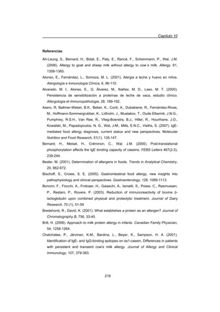 Capítulo 10
218
Referencias
Ah-Leung, S., Bernard, H., Bidat, E., Paty, E., Rancé, F., Scheinmann, P., Wal, J.M.
(2006). Allergy to goat and sheep milk without allergy to cow´s milk. Allergy, 61,
1358-1365.
Alonso, E., Fernández, L., Somoza, M. L. (2001). Alergia a leche y huevo en niños.
Alergología e Inmunología Clínica, 6, 96-110.
Alvarado, M. I., Alonso, E., G. Álvarez, M., Ibáñez, M. D., Laso, M. T. (2000).
Persistencia de sensibilización a proteínas de leche de vaca, estudio clínico.
Allergologia et Immunopathologia, 28, 189-192.
Asero, R, Ballmer-Weber, B.K., Beber, K., Conti, A., Dubakiene, R., Fernández-Rivas,
M., Hoffmann-Sommergrubber, K., Lidholm, J., Mustakov, T., Oude Elberink, J.N.G.,
Pumphrey, R.S.H., Van Ree, R., Vlieg-Boerstra, B.J., Hiller, R., Hourihane, J.O.,
Kowalski, M., Papadopoulos, N. G., Wat, J-M., Mills, E.N.C., Vieths, S. (2007). IgE-
mediated food allergy diagnosis, current status and new perspectives. Molecular
Nutrition and Food Research, 51(1), 135-147.
Bernard, H., Meisel, H., Créminon, C., Wal, J.M. (2000). Post-translational
phosphorylation affects the IgE binding capacity of caseins. FEBS Letters 467(2-3),
239-244.
Besler, M. (2001). Determination of allergens in foods. Trends in Analytical Chemistry,
20, 662-672.
Bischoff, S., Crowe, S. E. (2005). Gastrointestinal food allergy, new insights into
pathophysiology and clinical perspectives. Gastroenterology, 128, 1089-1113.
Bonomi, F., Fiocchi, A., Frokiaer, H., Gaiaschi, A., Iametti, S., Poiesi, C., Rasmussen,
P., Restani, P., Rovere, P. (2003). Reduction of immunoreactivity of bovine E-
lactoglobulin upon combined physical and proteolytic treatment. Journal of Dairy
Research, 70 (1), 51-59
Bredehorst, R., David, K. (2001). What establishes a protein as an allergen? Journal of
Chromatography B, 756, 33-40.
Brill, H. (2008). Approach to milk protein allergy in infants. Canadian Family Physician,
54, 1258-1264.
Chatchatee, P., Järvinen, K-M., Bardina, L., Beyer, K., Sampson, H. A. (2001).
Identification of IgE- and IgG-binding epitopes on Įs1-casein, Differences in patients
with persistent and transient cow's milk allergy. Journal of Allergy and Clinical
Immunology, 107, 379-383.
 