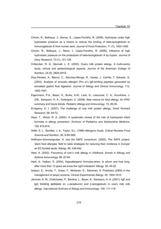 Capítulo 10
219
Chicón, R., Belloque, J., Alonso, E., López-Fandiño, R. (2008). Hydrolysis under high
hydrostatic pressure as a means to reduce the binding of beta-lactoglobulin to
immunoglobulin E from human sera. Journal of Food Protection, 71 (7), 1453-1459.
Chicón, R., Belloque, J., Recio, I., López-Fandiño, R. (2006). Influence of high
hydrostatic pressure on the proteolysis of beta-lactoglobulin A by trypsin. Journal of
Dairy Research, 73 (1), 121-128.
Crittenden, R. G., Bennett, L. E. (2005). Cow's milk protein allergy. A multi-centre
study, clinical and epidemiological aspects. Journal of the American College of
Nutrition, 24 (6), 582S-591S.
Díaz-Perales, A., Blanco, C., Sánchez-Monge, R., Varela, J., Carrillo, T, Salcedo, G.
(2003). Analysis of avocado allergen (Prs a1) IgE-binding peptides generated by
simulated gastric fluid digestion. Journal of Allergy and Clinical Immunology, 112,
1002-1007.
Eigenmann, P.A., Beyer, K., Burks, A.W., Lack, G., Liacouras, C. A., Hourihane, J.
O'B., Sampson, H. A., Sodergren, E. (2008). New visions for food allergy: An iPAC
summary and future trends. Pediatric Allergy and Immunology, 19, 26-39.
El-Agamy, E. I. (2007). The challenge of cow milk protein allergy. Small Rumiant
Research, 68, 64-72.
Hays, T., Wood, R. A. (2005). A systematic review of the role of hydrolyzed infant
formulas in allergy prevention. Archives of Pediatrics and Adolescents Medicine,
159: 810-816.
Hefle, S. L., Nordlee, J. A., Taylor, S.L. (1996) Allergenic foods. Critical Reviews Food
Science.and Nutrition, 36, S-69-S89.
Hoffmann-Sommergruber, K. and the SAFE consortium. (2005). The SAFE project,
'plant food allergies, field to table strategies for reducing their incidence in Europe'
an EC-funded study. Allergy, 60, 436-442.
Høst, A. (2002). Frecuency of cow´s milk allergy in childhood. Annals in Allergy and
Asthma Immunology, 89, 87-94.
Høst, A., Halken, S. (2004). Hypoallergenic formulas-when, to whom and how long,
after more than 15 years we know the right indication! Allergy, 59, 45-52.
Isolauri, E., Arvola, T., Sutas, Y., Moilanen, E., Salminen, S. Probiotics (2000) in the
management of atopic eczema. Clinical Experimental Allergy, 30, 1604-1610.
Järvinen, K. M., Chatchatee, P., Bardina, L., Beyer, K., Sampson, H. A. (2001). IgE and
IgG binding epitopes on D-lactalbumin and E-lactoglobulin in cow's milk milk
allergy. International Archives of Allergy and Immunology, 126: 111-118.
 