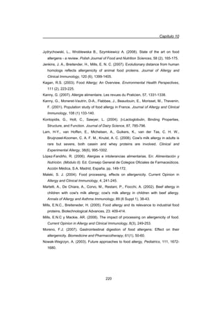 Capítulo 10
220
JĊdrychowski, L., Wroblewska B., Szymkiewicz A. (2008). State of the art on food
allergens - a review. Polish Journal of Food and Nutrition Sciences, 58 (2), 165-175.
Jenkins, J. A., Breitender, H., Mills, E. N. C. (2007). Evolutionary distance from human
homologs reflects allergenicity of animal food proteins. Journal of Allergy and
Clinical Immunology, 120 (6), 1399-1405.
Kagan, R.S. (2003). Food Allergy: An Overview. Environmental Health Perspectives,
111 (2), 223-225.
Kanny, G. (2007). Allergie alimentaire. Les revues du Praticien, 57, 1331-1338.
Kanny, G., Moneret-Vautrin, D-A., Flabbee, J., Beaudouin, E., Morisset, M., Thevenin,
F. (2001). Population study of food allergy in France. Journal of Allergy and Clinical
Immunology, 108 (1) 133-140.
Kontopidis, G., Holt, C., Sawyer, L. (2004). E-Lactoglobulin, Binding Properties,
Structure, and Function. Journal of Dairy Science, 87, 785-796.
Lam, H-Y., van Hoffen, E., Michelsen, A., Guikers, K., van der Tas, C. H. W.,
Bruijnzeel-Koomen, C. A. F. M., Knulst, A. C. (2008). Cow's milk allergy in adults is
rare but severe, both casein and whey proteins are involved. Clinical and
Experimental Allergy, 38(6), 995-1002.
López-Fandiño, R. (2006). Alergias e intolerancias alimentarias. En: Alimentación y
Nutrición. (Módulo II). Ed. Consejo General de Colegios Oficiales de Farmaceúticos.
Acción Médica, S.A. Madrid, España. pp, 149-172.
Maleki, S. J. (2004). Food processing, effects on allergenicity. Current Opinion in
Allergy and Clinical Immunology, 4, 241-245.
Martelli, A., De Chiara, A., Corvo, M., Restani, P., Fiocchi, A. (2002). Beef allergy in
children with cow's milk allergy; cow's milk allergy in children with beef allergy.
Annals of Allergy and Asthma Immunology, 89 (6 Suppl 1), 38-43.
Mills, E.N.C., Breiteneder, H. (2005). Food allergy and its relevance to industrial food
proteins. Biotechnological Advances, 23: 409-414.
Mills, E.N.C y Mackie, AR. (2008). The impact of processing on allergenicity of food.
Current Opinion in Allergy and Clinical Immunology, 8(3), 249-253.
Moreno, F.J. (2007). Gastrointestinal digestion of food allergens: Effect on their
allergenicity. Biomedicine and Pharmacotherapy, 61(1), 50-60.
Nowak-Wegrzyn, A. (2003). Future approaches to food allergy. Pediatrics, 111, 1672-
1680.
 