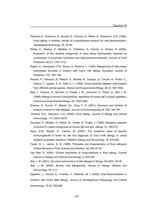 Capítulo 10
221
Patriarca G., Schiavino, D., Nucera, E., Schinco, G., Milani, A., Gasbarrini, G.B. (1998).
Food allergy in children: results of a standardized protocol for oral desensitization.
Hepatogastroenterology, 45, 52-58.
Peñas, E., Restani, P., Ballabio, C., Préstamo, G., Fiocchi, A., Gómez, R. (2006).
Evaluation of the residual antigenicity of dairy whey hydrolysates obtained by
combination of enzymatic hydrolysis and high-pressure treatment. Journal of Food
Protection, 69 (7), 1707-1712.
Ragno, V., Giampietro, P.G., Bruno, G., Businco, L. (1993). Allergenicity of milk protein
hydrolysate formulae in children with cow’s milk allergy. European Journal of
Pediatrics, 152, 760–762.
Restani, P., Gaiaschi, A., Plebani, A., Beretta, B., Cavagni, G., Fiocchi, A., Poiesi, C.,
Velona, T., Ugazio, A. G., Galli, C. L. (1999). Cross-reactivity between milk proteins
from different animal species. Clinical and Experimental Allergy, 29 (7), 997-1004.
Sélo, I., Clement, G., Bernard, H., Chatel, J. M., Creminon, C., Peltre, G., Wal, J. M.
(1999). Allergy to bovine E-lactoglobulin: specificity of human IgE to tryptic peptides:.
Clinical and Experimental Allergy, 29, 1055-1063.
Sharma, S., Kumar, P., Betzel, Ch., Sing, T. P. (2001). Structure and function of
proteins involved in milk allergies. Journal of Chromatography B, 756, 183-187.
Sicherer S.H., Sampson, H.A. (2006). Food allergy. Journal of Allergy and Clinical
Immunology, 117, S470–S475.
Spuergin, P., Mueller, H., Walter, M., Schiltz, E., Foster, J. (1996). Allergenic epitopes
of bovine S1-casein recognized by human IgE and IgG. Allergy, 51, 306-312.
Sopo, S.M., Radzik, D., Calvani, M. (2007). The predictive value of specific
immunoglobulin E levels for the first diagnosis of cow´s milk allergy. A critical
analysis of pediatric literature. Pediatric Allergy and Immunology, 18, 575-582.
Taylor, S. L., Lehrer, S. B. (1996). Principles and characteristics of food allergens
Critical Reviews in Food Science and Nutrition, 36, S91-S118.
Van Ree, R. (2004). Clinical importante of cross-reactivity in food allergy. Current
Opinion in Allergy and Clinical Immunology, 4, 235-240.
Wal, J. M. (2001). Structure and function of milk allergens. Allergy, 56 (S67), 35-38.
Wal, J. M. (2004). Bovine milk allergenicity. Annals of Allergy, Asthma and
Immunology, 93, 2-11.
Zapatero, L., Alonso, E., Fuentes, V., Martinez, M. I. (2008). Oral Desensitization in
Children with Cow's Milk Allergy. Journal of Investigational Allergology and Clinical
Immunology, 18 (5), 389-396.
 