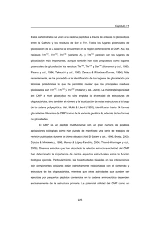 Capítulo 11
226
Estos carbohidratos se unen a la cadena peptídica a través de enlaces O-glicosídicos
entre la GalNAc y los residuos de Ser o Thr. Todos los lugares potenciales de
glicosilación de la N-caseína se encuentran en la región perteneciente al CMP. Así, los
residuos Thr131
, Thr133
, Thr136
(variante A), y Thr142
parecen ser los lugares de
glicosilación más importantes, aunque también han sido propuestos como lugares
potenciales de glicosilación los residuos Thr165
, Thr135
y Ser141
(Kanamori y col., 1980;
Pisano y col., 1994; Takeuchi y col., 1985; Zevaco  Ribadeau-Dumas, 1984). Más
recientemente, se ha procedido a la identificación de los lugares de glicosilación por
técnicas proteómicas lo que ha permitido revelar que los principales residuos
glicosilados son Thr131
, Thr142
y Thr133
(Holland y col., 2004). La microheterogeneidad
del CMP a nivel glicosídico no sólo engloba la diversidad de estructuras de
oligosacáridos, sino también el número y la localización de estas estructuras a lo largo
de la cadena polipeptídica. Así, Mollé  Léonil (1995), identificaron hasta 14 formas
glicosiladas diferentes de CMP bovino de la variante genética A, además de las formas
no glicosiladas.
El CMP es un péptido multifuncional con un gran número de posibles
aplicaciones biológicas como han puesto de manifiesto una serie de trabajos de
revisión publicados durante la última década (Abd El-Salam y col., 1996; Brody, 2000;
Dziuba  Minkiewicz, 1996; Manso  López-Fandiño, 2004; Thomä-Worringer y col.,
2006). Diversos estudios que han abordado la relación estructura-actividad del CMP
han determinado la importancia de ciertos aspectos estructurales sobre la función
biológica ejercida. Particularmente, las bioactividades basadas en las interacciones
con componentes celulares están estrechamente relacionadas con el contenido y
estructura de los oligosacáridos, mientras que otras actividades que pueden ser
ejercidas por pequeños péptidos contenidos en la cadena aminoacídica dependen
exclusivamente de la estructura primaria. La potencial utilidad del CMP como un
 