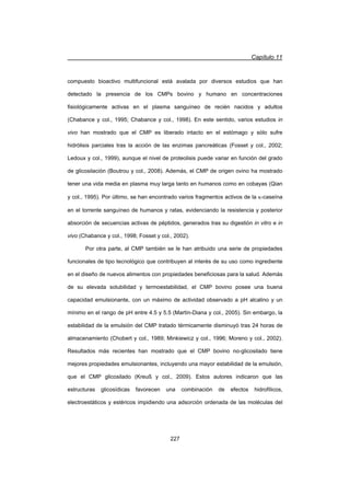 Capítulo 11
227
compuesto bioactivo multifuncional está avalada por diversos estudios que han
detectado la presencia de los CMPs bovino y humano en concentraciones
fisiológicamente activas en el plasma sanguíneo de recién nacidos y adultos
(Chabance y col., 1995; Chabance y col., 1998). En este sentido, varios estudios in
vivo han mostrado que el CMP es liberado intacto en el estómago y sólo sufre
hidrólisis parciales tras la acción de las enzimas pancreáticas (Fosset y col., 2002;
Ledoux y col., 1999), aunque el nivel de proteolisis puede variar en función del grado
de glicosilación (Boutrou y col., 2008). Además, el CMP de origen ovino ha mostrado
tener una vida media en plasma muy larga tanto en humanos como en cobayas (Qian
y col., 1995). Por último, se han encontrado varios fragmentos activos de la N-caseína
en el torrente sanguíneo de humanos y ratas, evidenciando la resistencia y posterior
absorción de secuencias activas de péptidos, generados tras su digestión in vitro e in
vivo (Chabance y col., 1998; Fosset y col., 2002).
Por otra parte, al CMP también se le han atribuido una serie de propiedades
funcionales de tipo tecnológico que contribuyen al interés de su uso como ingrediente
en el diseño de nuevos alimentos con propiedades beneficiosas para la salud. Además
de su elevada solubilidad y termoestabilidad, el CMP bovino posee una buena
capacidad emulsionante, con un máximo de actividad observado a pH alcalino y un
mínimo en el rango de pH entre 4.5 y 5.5 (Martín-Diana y col., 2005). Sin embargo, la
estabilidad de la emulsión del CMP tratado térmicamente disminuyó tras 24 horas de
almacenamiento (Chobert y col., 1989; Minkiewicz y col., 1996; Moreno y col., 2002).
Resultados más recientes han mostrado que el CMP bovino no-glicosilado tiene
mejores propiedades emulsionantes, incluyendo una mayor estabilidad de la emulsión,
que el CMP glicosilado (Kreuß y col., 2009). Estos autores indicaron que las
estructuras glicosídicas favorecen una combinación de efectos hidrofílicos,
electroestáticos y estéricos impidiendo una adsorción ordenada de las moléculas del
 