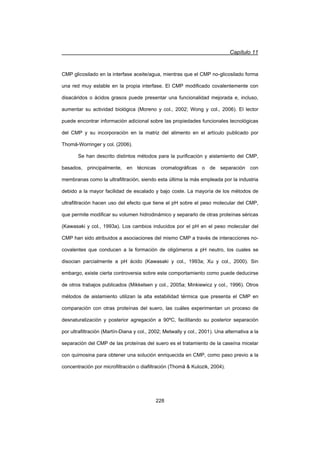 Capítulo 11
228
CMP glicosilado en la interfase aceite/agua, mientras que el CMP no-glicosilado forma
una red muy estable en la propia interfase. El CMP modificado covalentemente con
disacáridos o ácidos grasos puede presentar una funcionalidad mejorada e, incluso,
aumentar su actividad biológica (Moreno y col., 2002; Wong y col., 2006). El lector
puede encontrar información adicional sobre las propiedades funcionales tecnológicas
del CMP y su incorporación en la matriz del alimento en el artículo publicado por
Thomä-Worringer y col. (2006).
Se han descrito distintos métodos para la purificación y aislamiento del CMP,
basados, principalmente, en técnicas cromatográficas o de separación con
membranas como la ultrafiltración, siendo esta última la más empleada por la industria
debido a la mayor facilidad de escalado y bajo coste. La mayoría de los métodos de
ultrafiltración hacen uso del efecto que tiene el pH sobre el peso molecular del CMP,
que permite modificar su volumen hidrodinámico y separarlo de otras proteínas séricas
(Kawasaki y col., 1993a). Los cambios inducidos por el pH en el peso molecular del
CMP han sido atribuidos a asociaciones del mismo CMP a través de interacciones no-
covalentes que conducen a la formación de oligómeros a pH neutro, los cuales se
disocian parcialmente a pH ácido (Kawasaki y col., 1993a; Xu y col., 2000). Sin
embargo, existe cierta controversia sobre este comportamiento como puede deducirse
de otros trabajos publicados (Mikkelsen y col., 2005a; Minkiewicz y col., 1996). Otros
métodos de aislamiento utilizan la alta estabilidad térmica que presenta el CMP en
comparación con otras proteínas del suero, las cuáles experimentan un proceso de
desnaturalización y posterior agregación a 90ºC, facilitando su posterior separación
por ultrafiltración (Martín-Diana y col., 2002; Metwally y col., 2001). Una alternativa a la
separación del CMP de las proteínas del suero es el tratamiento de la caseína micelar
con quimosina para obtener una solución enriquecida en CMP, como paso previo a la
concentración por microfiltración o diafiltración (Thomä  Kulozik, 2004).
 