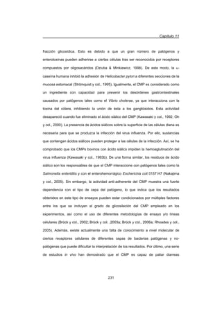 Capítulo 11
231
fracción glicosídica. Esto es debido a que un gran número de patógenos y
enterotoxinas pueden adherirse a ciertas células tras ser reconocidos por receptores
compuestos por oligosacáridos (Dziuba  Minkiewicz, 1996). De este modo, la N-
caseína humana inhibió la adhesión de Helicobacter pylori a diferentes secciones de la
mucosa estomacal (Strömquist y col., 1995). Igualmente, el CMP es considerado como
un ingrediente con capacidad para prevenir los desórdenes gastrointestinales
causados por patógenos tales como el Vibrio cholerae, ya que interacciona con la
toxina del cólera, inhibiendo la unión de ésta a los gangliósidos. Esta actividad
desapareció cuando fue eliminado el ácido siálico del CMP (Kawasaki y col., 1992; Oh
y col., 2000). La presencia de ácidos siálicos sobre la superficie de las células diana es
necesaria para que se produzca la infección del virus influenza. Por ello, sustancias
que contengan ácidos siálicos pueden proteger a las células de la infección. Así, se ha
comprobado que los CMPs bovinos con ácido siálico impiden la hemoaglutinación del
virus influenza (Kawasaki y col., 1993b). De una forma similar, los residuos de ácido
siálico son los responsables de que el CMP interaccione con patógenos tales como la
Salmonella enteriditis y con el enterohemorrágico Escherichia coli 0157:H7 (Nakajima
y col., 2005). Sin embargo, la actividad anti-adherente del CMP muestra una fuerte
dependencia con el tipo de cepa del patógeno, lo que indica que los resultados
obtenidos en este tipo de ensayos pueden estar condicionados por múltiples factores
entre los que se incluyen el grado de glicosilación del CMP empleado en los
experimentos, así como el uso de diferentes metodologías de ensayo y/o líneas
celulares (Brück y col., 2002; Brück y col. ,2003a; Brück y col., 2006a; Rhoades y col.,
2005). Además, existe actualmente una falta de conocimiento a nivel molecular de
ciertos receptores celulares de diferentes cepas de bacterias patógenas y no-
patógenas que puede dificultar la interpretación de los resultados. Por último, una serie
de estudios in vivo han demostrado que el CMP es capaz de paliar diarreas
 