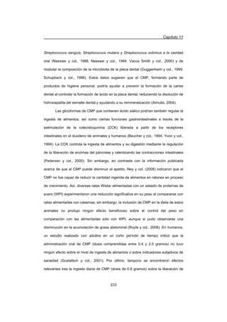 Capítulo 11
233
Streptococcus sanguis, Streptococcus mutans y Streptococcus sobrinus a la cavidad
oral (Neesser y col., 1988, Neesser y col., 1994; Vacca Smith y col., 2000) y de
modular la composición de la microbiota de la placa dental (Guggenheim y col., 1999;
Schupbach y col., 1996). Estos datos sugieren que el CMP, formando parte de
productos de higiene personal, podría ayudar a prevenir la formación de la caries
dental al controlar la formación de ácido en la placa dental, reduciendo la disolución de
hidroxiapatita del esmalte dental y ayudando a su remineralización (Aimutis, 2004).
Las glicoformas de CMP que contienen ácido siálico podrían también regular la
ingesta de alimentos, así como ciertas funciones gastrointestinales a través de la
estimulación de la colecistoquinina (CCK) liberada a partir de los receptores
intestinales en el duodeno de animales y humanos (Beucher y col., 1994; Yvon y col.,
1994). La CCK controla la ingesta de alimentos y su digestión mediante la regulación
de la liberación de enzimas del páncreas y ralentizando las contracciones intestinales
(Pedersen y col., 2000). Sin embargo, en contraste con la información publicada
acerca de que el CMP puede disminuir el apetito, Ney y col. (2008) indicaron que el
CMP no fue capaz de reducir la cantidad ingerida de alimentos en ratones en proceso
de crecimiento. Así, diversas ratas Wistar alimentadas con un aislado de proteínas de
suero (WPI) experimentaron una reducción significativa en su peso al compararse con
ratas alimentadas con caseínas; sin embargo, la inclusión de CMP en la dieta de estos
animales no produjo ningún efecto beneficioso sobre el control del peso en
comparación con las alimentadas sólo con WPI, aunque si pudo observarse una
disminución en la acumulación de grasa abdominal (Royle y col., 2008). En humanos,
un estudio realizado con adultos en un corto período de tiempo indicó que la
administración oral de CMP (dosis comprendidas entre 0.4 y 2.0 gramos) no tuvo
ningún efecto sobre el nivel de ingesta de alimentos o sobre indicadores subjetivos de
saciedad (Gustafson y col., 2001). Por último, tampoco se encontraron efectos
relevantes tras la ingesta diaria de CMP (dosis de 0.8 gramos) sobre la liberación de
 
