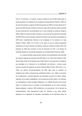 Capítulo 11
234
CCK en 10 hombres y 10 mujeres, aunque se determinó que el CMP podría jugar un
papel importante en la regulación de la ingesta de energía (Burton-Freeman, 2008). En
otro artículo reciente, la ingesta de WPI enriquecido con CMP (con dosis diarias de 27
gramos de CMP durante 6 meses) no provocó ningún efecto adicional sobre la pérdida
de peso producida por una alimentación con un alto contenido en proteínas (Keogh 
Clifton, 2008). En estos dos últimos estudios, se concluyó que la ausencia de actividad
del CMP sobre el control del peso corporal fue debida a que las dosis suministradas de
CMP fueron sensiblemente inferiores a las empleadas en los estudios con ratas
(Keogh  Clifton, 2008). Por lo tanto, en los casos en que se utilicen preparados
alimenticios con bajo contenido en proteínas, puede ser necesario emplear dosis más
elevadas de CMP para provocar el nivel de liberación de CCK y los efectos de
saciedad descritos en los estudios realizados con animales (Burton-Freeman, 2008).
La N-caseína también puede producir efectos inmunosupresores cuya actividad
de inhibición depende de la fracción del CMP (Otani y col. 1992; Otani  Monnai 1993;
Otani  Hata 1995). Se ha descrito que el CMP inhibe la concentración de mitógenos
que participan en la inducción de la proliferación de linfocitos e, incluso, puede
provocar procesos de apoptosis de ciertos linfocitos (Matin  Otani, 2000; Otani y col.,
1995). Los efectos inmunomoduladores del CMP, tales como la inhibición de
mitógenos que inducen respuestas de proliferación (Otani y col., 1995) y el aumento
de la proliferación y actividad fagocítica de macrófagos humanos (Li  Mine, 2004b),
dependen de la cadena polipéptidica y de la presencia de ácido siálico. Sin embargo,
en contraposición a estos resultados, Mikkelsen y col. (2005b) afirmaron que el ácido
siálico es irrelevante para la actividad inmunomoduladora de las cuatro proteínas
lácteas sialiladas: N-caseína, CMP, lactoferrina y el componente 3 de la fracción de
proteosa-peptona. Esta discrepancia puede ser atribuida a que estos efectos
dependen de la capacidad de respuesta inmunológica de las diferentes líneas de
 