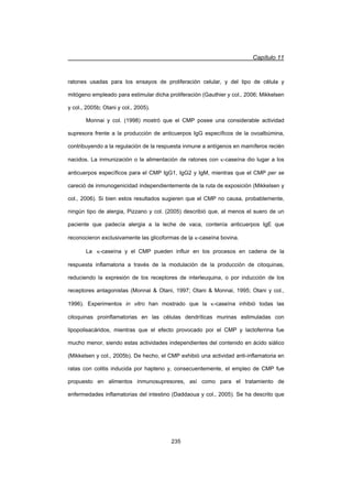 Capítulo 11
235
ratones usadas para los ensayos de proliferación celular, y del tipo de célula y
mitógeno empleado para estimular dicha proliferación (Gauthier y col., 2006; Mikkelsen
y col., 2005b; Otani y col., 2005).
Monnai y col. (1998) mostró que el CMP posee una considerable actividad
supresora frente a la producción de anticuerpos IgG específicos de la ovoalbúmina,
contribuyendo a la regulación de la respuesta inmune a antígenos en mamíferos recién
nacidos. La inmunización o la alimentación de ratones con N-caseína dio lugar a los
anticuerpos específicos para el CMP IgG1, IgG2 y IgM, mientras que el CMP per se
careció de inmunogenicidad independientemente de la ruta de exposición (Mikkelsen y
col., 2006). Si bien estos resultados sugieren que el CMP no causa, probablemente,
ningún tipo de alergia, Pizzano y col. (2005) describió que, al menos el suero de un
paciente que padecía alergia a la leche de vaca, contenía anticuerpos IgE que
reconocieron exclusivamente las glicoformas de laҏ N-caseína bovina.
La N-caseína y el CMP pueden influir en los procesos en cadena de la
respuesta inflamatoria a través de la modulación de la producción de citoquinas,
reduciendo la expresión de los receptores de interleuquina, o por inducción de los
receptores antagonistas (Monnai  Otani, 1997; Otani  Monnai, 1995; Otani y col.,
1996). Experimentos in vitro han mostrado que la N-caseína inhibió todas las
citoquinas proinflamatorias en las células dendríticas murinas estimuladas con
lipopolisacáridos, mientras que el efecto provocado por el CMP y lactoferrina fue
mucho menor, siendo estas actividades independientes del contenido en ácido siálico
(Mikkelsen y col., 2005b). De hecho, el CMP exhibió una actividad anti-inflamatoria en
ratas con colitis inducida por hapteno y, consecuentemente, el empleo de CMP fue
propuesto en alimentos inmunosupresores, así como para el tratamiento de
enfermedades inflamatorias del intestino (Daddaoua y col., 2005). Se ha descrito que
 